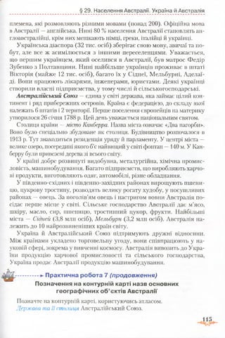 § 29. Населення Австралії. Україна й Австралія
племена, які розмовляють різними мовами (понад 200). Офіційна мова
в Австралії —англійська. Нині 80 % населення Австралії становлять ан-
глоавстралійці, крім них мешкають німці, греки, італійці й українці.
Українська діаспора (32 тис. осіб) зберігає свою мову, звичаї та по­
бут, але все ж асимілюється з іншими переселенцями. Уважається,
що першим українцем, який оселився в Австралії, був матрос Федір
Зубенко з Полтавщини. Нині найбільше українців проживає в штаті
Вікторія (майже 12 тис. осіб), багато їх у Сіднеї, Мельбурні, Аделаї­
ді. Вони працюють лікарями, інженерами, юристами. Деякі українці
створили власні підприємства, у тому числі й сільськогосподарські.
Австралійський Союз —єдина у світі держава, яка займає цілий кон­
тинент і ряд прибережних островів. Країна є федерацією, до складу якої
належать 6 штатів і 2 території. Перше поселення європейців на материку
утворилося 26 січня 1788 р. Цей день уважається національним святом.
Столиця країни —місто Канберра. Назва міста означає «Два пагорби».
Воно було спеціально збудоване як столиця. Будівництво розпочалося в
1913 р. Тут знаходиться резиденція уряду й парламенту. У центрі міста —
велике озеро, посередині якого б’є найвищий у світі фонтан —140 м. У Кан­
берру були привезені дерева зі всього світу.
У країні добре розвинуті видобувна, металургійна, хімічна промис­
ловість, машинобудування. Багато підприємств, що виробляють харчо­
ві продукти, виготовляють одяг, автомобілі, різне обладнання.
У південно-східних і південно-західних районах вирощують пшени­
цю, цукрову тростину, розводять велику рогату худобу, у посушливих
районах —овець. За поголів’ям овець і настригом вовни Австралія по­
сідає перше місце у світі. Сільське господарство Австралії дає м’ясо,
шкіру, масло, сир, пшеницю, тростинний цукор, фрукти. Найбільші
міста — Сідней (3,8 млн осіб), Мельбурн (3,2 млн осіб). Австралія на­
лежить до 10 найрозвиненіших країн світу.
Україна й Австралійський Союз підтримують дружні відносини.
Між країнами укладено торговельну угоду, вони співпрацюють у на­
уковій сфері, зокрема у вивченні космосу. Австралія вивозить до Укра­
їни продукцію харчової промисловості та сільського господарства,
Україна продає Австралії продукцію машинобудування.
Практична робота 7 (продовження)
Позначення на контурній карті назв основних
географічних об’єктів Австралії
Позначте на контурній карті, користуючись атласом.
Держава та її столиця Австралійський Союз.
 