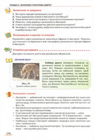 РОЗДІЛ II. МАТЕРИКИ ТРОПІЧНИХ ШИРОТ
Запитання та завдання
1. Які групи народів проживають на материку?
2. Чому державною мовою в Австралії є англійська?
3. Чому великі міста континенту є одночасно й великими портами?
4. Поясніть, чому українці поселилися в Австралії.
5. У яких галузях господарства зайняте населення країни?
6. Чи можуть, на вашу думку, відбутися зміни в складі населення Австралії
в майбутньому і які?
Попрацюємо з картою та атласом
Порівняйте карту розселення населення Африки й Австралії. Поясніть,
що спільного та відмінного між географією розселення народів Африки
й Австралії.
Сторінка д о сл ід н и ка__________...______________
Досліді гь та опишіть життя австралійських аборигенів.
Цікавий факт
Мал. 81.
Дикий собака динго
Собака динго ймовірно потрапив на
континент разом із мореплавцями з Індії
(мал. 81). Хижаки спочатку полювали на
кенгуру, потім на свійських тварин. Щоб
захистити овець від хижака, на материку
спорудили Велику Австралійську загорожу
(сітка заввишки 2 м, завдовжки 6 тис. км).
Вона простяглася через увесь південний
схід, від Великої Австралійської затоки до
Тихого океану.
Повторимо головне
• Австралія — найменший за площею і найвіддаленіший від інших кон­
тинентів материк планети. Вона багата на корисні копалини: золото,
залізну руду, поліметалеві й уранові руди, боксити, кам’яне вугілля, на­
фту, газ.
• Австралія розташована в трьох кліматичних поясах: субекваторіально­
му, тропічному та субтропічному.
• У центральній частині переважають тимчасові водотоки — кріки.
• Органічний світ Австралії дуже своєрідний. 75 % видів рослин — енде­
міки. Фауна теж представлена великою кількістю тварин-ендеміків.
• Найбільшу площу в Австралії займають природні зони тропічних пус­
тель і напівпустель.
• Австралія — найменш заселений материк. Тут розміщується одна дер­
жава — Австралійський Союз.
 