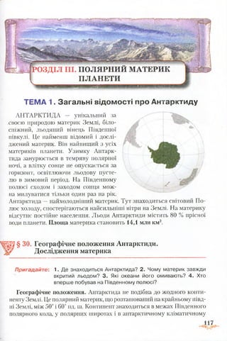 ---------і
РО ЗД ІЛ III. П О Л Я РН И Й М АТЕРИ К
П Л А Н ЕТИ
§ ЗО. Географічне положення Антарктиди.
Дослідження материка
Пригадайте: 1. Де знаходиться Антарктида? 2. Чому материк завжди
вкритий льодом? 3. Які океани його омивають? 4. Хто
вперше побував на Південному полюсі?
Географічне положення. Антарктида не подібна до жодного конти­
ненту Землі. Це полярний материк, що розташований на крайньому півд­
ні Землі, між 50° і 60° пд. ш. Континент знаходиться в межах Південного
полярного кола, у полярних широтах і в антарктичному кліматичному
ТЕМА 1. Загальні відомості про Антарктиду
АНТАРКТИДА — унікальний за
своєю природою материк Землі, біло­
сніжний, льодяний вінець Південної
півкулі. Це найменш відомий і дослі­
джений материк. Він найвищий з усіх
материків планети. Узимку Антарк­
тида занурюється в темряву полярної
ночі, а влітку сонце не опускається за
горизонт, освітлюючи льодову пусте­
лю в зимовий період. На Південному
полюсі сходом і заходом сонця мож­
на милуватися тільки один раз на рік.
Антарктида —найхолодніший материк. Тут знаходиться світовий По­
люс холоду, спостерігаються найсильніші вітри на Землі. На материку
відсутнє постійне населення. Льоди Антарктиди містять 80 % прісної
води планети. Площа материка становить 14,1 мли км2.
 