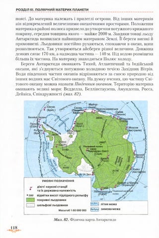 РОЗДІЛ III. ПОЛЯРНИЙ МАТЕРИК ПЛАНЕТИ
поясі. До материка належать і прилеглі острови. Від інших материків
він відокремлений величезними океанічними просторами. Положення
материка в районі полюса призвело до утворення потужного крижаного
покриву, середня товщина якого —майже 2000 м. Завдяки товщі льоду
Антарктида виявилася найвищим материком Землі. Її береги високі й
прямовисні. Льодовики постійно рухаються, сповзаючи в океан, вони
розколюються. Так утворюються айсберги різної величини. Довжина
деяких сягає 170 км, а надводна частина —140 м. Під водою розміщена
більша їх частина. На материку знаходиться Полюс холоду.
Береги Антарктиди омивають Тихий, Атлантичний та Індійський
океани, які з’єднуються потужною холодною течією Західних Вітрів.
Води південних частин океанів відрізняються за своєю природою від
інших водних мас Світового океану. На думку вчених, цю частину Сві­
тового океану можна назвати Південним океаном. Територію материка
омивають великі моря: Ведделла, Беллінсгаузена, Амундсена, Росса,
Дейвіса, Співдружності (мал. 82).
И а й тр ь -
абва
Іпонія)
Беллії
ііжна
Моусон
А встралія)
3997
[енний полюс
' 2800
*Амундсен-Ско
(С Ш А )
Вост
удегкейсі
? / / (Австрі
н -д ’Юрі
іранців}
Південниймап
полюс г*
УМОВНІ ПОЗНАЧЕННЯ
д ію ч і наукові станції
та їх державна належність
відмітки висот підлідного рельєфу
покривні льодовики
шельфові льодовики
Масштаб 1:60 000 000
280
л іт н я межа
зимова межа
Мал. 82. Фізична карта Антарктиди
 