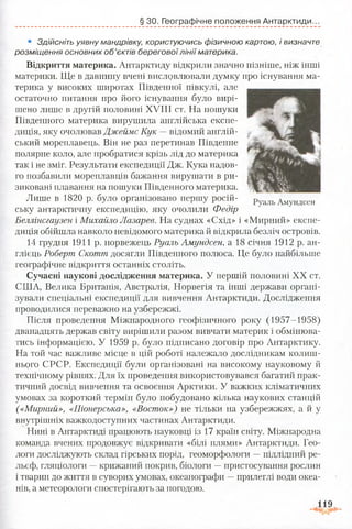 § ЗО. Географічне положення Антарктиди.
• Здійсніть уявну мандрівку, користуючись фізичною картою, і визначте
розміщення основних о б ’єктів берегової лінії материка.
Відкриття материка. Антарктиду відкрили значно пізніше, ніж інші
материки. Ще в давнину вчені висловлювали думку про існування ма­
терика у високих широтах Південної півкулі, але
остаточно питання про його існування було вирі­
шено лише в другій половині XVIII ст. На пошуки
Південного материка вирушила англійська експе­
диція, яку очолював Джеймс Кук — відомий англій­
ський мореплавець. Він не раз перетинав Південне
полярне коло, але пробратися крізь лід до материка
так і не зміг. Результати експедиції Дж. Кука надов­
го позбавили мореплавців бажання вирушати в ри­
зиковані плавання на пошуки Південного материка.
Лише в 1820 р. було організовано першу росій- руаЛь Амундсен
ську антарктичну експедицію, яку очолили Федір
Беллінсгаузен і Михайло Лазарев. На суднах «Схід» і «Мирний» експе­
диція обійшла навколо невідомого материка й відкрила безліч островів.
14 грудня 1911 р. норвежець Руаль Амундсен, а 18 січня 1912 р. ан­
глієць Роберпг Скотт досягли Південного полюса. Це було найбільше
географічне відкриття останніх століть.
Сучасні наукові дослідження материка. У першій половині XX ст.
СІЛА, Велика Британія, Австралія, Норвегія та інші держави органі­
зували спеціальні експедиції для вивчення Антарктиди. Дослідження
проводилися переважно на узбережжі.
Після проведення Міжнародного геофізичного року (1957-1958)
дванадцять держав світу вирішили разом вивчати материк і обмінюва­
тись інформацією. У 1959 р. було підписано договір про Антарктику.
На той час важливе місце в цій роботі належало дослідникам колиш­
нього СРСР. Експедиції були організовані на високому науковому й
технічному рівнях. Для їх проведення використовувався багатий прак­
тичний досвід вивчення та освоєння Арктики. У важких кліматичних
умовах за короткий термін було побудовано кілька наукових станцій
(«Мирний», «Піонерська», «Восток») не тільки на узбережжях, а й у
внутрішніх важкодоступних частинах Антарктиди.
Нині в Антарктиді працюють науковці із 17 країн світу. Міжнародна
команда вчених продовжує відкривати «білі плями» Антарктиди. Гео­
логи досліджують склад гірських порід, геоморфологи —підлідний ре­
льєф, гляціологи —крижаний покрив, біологи —пристосування рослин
і тварин до життя в суворих умовах, океанографи —прилеглі води океа­
нів, а метеорологи спостерігають за погодою.
119
 