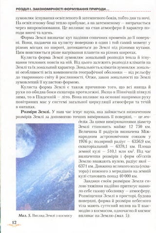 РОЗДІЛ І. ЗАКОНОМІРНОСТІ ФОРМУВАННЯ ПРИРОДИ..
зумовлює існування освітленого й затемненого боків, тобто дня та ночі.
На освітленому боці тепло прибуває, а на затемненому —витрачається
через випромінювання. Це впливає на стан атмосфери й характер по­
годи вночі та вдень.
Форма Землі визначає кут падіння сонячних променів до її поверх­
ні. Вони, падаючи на кулясту поверхню в один і той самий момент у
різних місцях по широті, дотикаються до Землі під різними кутами.
Цим пояснюється різне нагрівання планети на різних широтах.
Куляста форма Землі зумовлює зональний розподіл тепла й існу­
вання теплових поясів на ній. Від цього залежить розподіл кліматів на
Землі та їх зональний характер. Зональність кліматів зумовлює зональ­
ні особливості всіх компонентів географічної оболонки —від рельєфу
до тваринного світу й рослинності. Отже, закон зональності на Землі
зумовлений її кулястою формою.
Куляста форма Землі є також причиною того, що всі явища й
рухи по обидва боки екватора протилежні. Якщо в Північній півкулі
зима, то в Південній —літо. Вона впливає на основні напрямки руху
повітряних мас у системі загальної циркуляції атмосфери та течій
в океанах.
Розміри Землі. У наш час існує наука, яка займається визначенням
розмірів Землі за допомогою точних вимірювань її поверхні, —це гео­
дезія. За цими вимірюваннями діаметр
Землі становить майже 12 750 км.
Величина її радіусів визначена Між­
народним астрономічним союзом у
1976 р.: полярний радіус —6356,9 км;
екваторіальний — 6378,1 км. Площа
земної кулі — 510,1 млн км2. Під час
визначення розмірів і форм об’єктів
Землю вважають кулею, радіус якої —
6371 км. Довжина великого кола (еква­
тора) і кожного з меридіанів на земній
кулі становить понад 40 000 км.
Завдяки своїм розмірам Земля си­
лою тяжіння надійно притягує навко­
ло себе газову оболонку —атмосферу.
Розміщення Землі в просторі, будова
поверхні, форма й розміри небесного
тіла мають суттєвий вплив на її взає­
модію з космосом, одночасно й космос
Мал. 5. Вигляд Землі з космосу впливає на Землю (мал. 5).
 