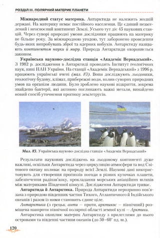 РОЗДІЛ III. ПОЛЯРНИЙ МАТЕРИК ПЛАНЕТИ
Міжнародний статус материка. Антарктида не належить жодній
державі. На материку немає постійного населення. Це єдиний незасе-
лений і неосвоєний континент Землі. Усього тут діє 45 наукових стан­
цій. Через суворі природні умови дослідники працюють на материку
не більше року. За міжнародною угодою, тут заборонено проведення
будь-яких випробувань зброї та ядерних вибухів. Антарктиду назива­
ють континентом науки й миру. Природа Антарктиди охороняється
законом.
Українська науково-дослідна станція «Академік Вернадський».
З 1982 р. дослідження в Антарктиді проводить Інститут геологічних
наук, нині НАН України. На станції «Академік Вернадський» з 1996 р.
працюють українські вчені (мал. 83). Вони досліджують льодовики,
геологічну будову, клімат, прибережні води, вплив суворих природних
умов на організм людини. Було зроблено наукові відкриття, зокрема
знайдено бактерії, які активно поглинають важкі метали, винайдено
новий спосіб уточнення прогнозу землетрусів.
М ал. 83. Українська науково-дослідна станція «Академік Вернадський»
Результати наукових дослідженії на льодовому континенті дуже
важливі, оскільки Антарктида через циркуляцію атмосфери та вод Сві­
тового океану впливає на природу всієї Землі. Наукові дані викорис­
товують для створення прогнозів погоди в різних куточках планети,
забезпечення радіозв’язку, прокладання морських авіаційних шляхів
між материками Південної півкулі. Дослідження Антарктиди триває.
Антарктида й Антарктика. Природа Антарктиди нерозривно пов’я­
зана з природою південних частин Тихого, Атлантичного й Індійського
океанів і разом із ними становить єдине ціле.
Антарктика (з грецьк. анти — проти, арктикос — північний) роз­
міщена навпроти північної полярної області земної кулі —Арктики.
Антарктика охоплює материк Антарктиду з прилеглими до нього
островами та південні частини океанів (до 50-60° пд. ш.).
120
 