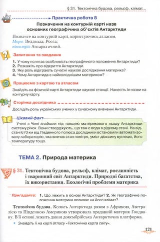 § 31. Тектонічна будова, рельєф, клімат..
.................................П рактична робота 8
П означення на контурній карті назв
основних гео гр аф ічн и х о б ’єктів А н тар кти д и
Позначте на контурній карті, користуючись атласом.
Моря: Ведделла, Росса;
півострів Антарктичний.
Запитання та завдання
1. У чому полягає особливість географічного положення Антарктиди?
2. Розкажіть про відкриття Антарктиди.
3. Яку роль відіграють сучасні наукові дослідження материка?
4. Чому Антарктида є найхолоднішим материком?
Працюємо з картою та атласом
Знайдіть на фізичній карті Антарктиди наукові станції. Нанесіть їх назви на
контурну карту.
Сторінка дослідника ______________ _
Дослідіть роль українських учених у сучасному вивченні Антарктиди.
Ц ікавий факт— -------— —
Учені з Чилі знайшли під товщею материкового льоду Антарктиди
систему річок. Вони стверджують, що там є вода в рідкому стані. На від­
стані 670 км від Південного полюса дослідники встановили автоматизо­
вану лабораторію, яка вивчає стан повітря, уміст діоксину вуглецю, його
температуру тощо.
ТЕМА 2. Природа материка
§ 31. Тектонічна будова, рельєф, клімат, рослинність
і тваринний світ Антарктиди. Природні багатства,
їх використання. Екологічні проблеми материка
Пригадайте: 1. Що лежить в основі Антарктиди? 2. Як географічне по­
ложення материка впливає на його клімат?
Тектонічна будова. Колись Антарктида разом з Африкою, Австра­
лією та Південною Америкою утворювала прадавній материк Гондва-
ну. В її основі лежить давня докембрійська Антарктична платформа.
• Знайдіть її на карті атласу «Тектонічна карта світу».
121
 
