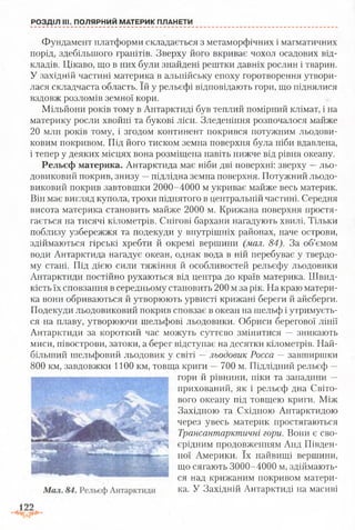 РОЗДІЛ III. ПОЛЯРНИЙ МАТЕРИК ПЛАНЕТИ
Фундамент платформи складається з метаморфічних і магматичних
порід, здебільшого гранітів. Зверху його вкриває чохол осадових від­
кладів. Цікаво, що в них були знайдені рештки давніх рослин і тварин.
У західній частині материка в альпійську епоху горотворення утвори­
лася складчаста область. їй у рельєфі відповідають гори, що піднялися
вздовж розломів земної кори.
Мільйони років тому в Антарктиді був теплий помірний клімат, і на
материку росли хвойні та букові ліси. Зледеніння розпочалося майже
20 млн років тому, і згодом континент покрився потужним льодови­
ковим покривом. Під його тиском земна поверхня була ніби вдавлена,
і тепер у деяких місцях вона розміщена навіть нижче від рівня океану.
Рельєф материка. Антарктида має ніби дві поверхні: зверху —льо­
довиковий покрив, знизу —підлідна земна поверхня. Потужний льодо­
виковий покрив завтовшки 2000-4000 м укриває майже весь материк.
Він має вигляд купола, трохи піднятого в центральній частині. Середня
висота материка становить майже 2000 м. Крижана поверхня простя­
гається на тисячі кілометрів. Снігові бархани нагадують хвилі. Тільки
поблизу узбережжя та подекуди у внутрішніх районах, наче острови,
здіймаються гірські хребти й окремі вершини (мал. 84). За об’ємом
води Антарктида нагадує океан, однак вода в ній перебуває у твердо­
му стані. Під дією сили тяжіння й особливостей рельєфу льодовики
Антарктиди постійно рухаються від центра до країв материка. Швид­
кість їх сповзання в середньому становить 200 м за рік. На краю матери­
ка вони обриваються й утворюють урвисті крижані береги й айсберги.
Подекуди льодовиковий покрив сповзає в океан на шельф і утримуєть­
ся на плаву, утворюючи шельфові льодовики. Обриси берегової лінії
Антарктиди за короткий час можуть суттєво змінитися — зникають
миси, півострови, затоки, а берег відступає на десятки кілометрів. Най­
більший шельфовий льодовик у світі —льодовик Росса — завширшки
800 км, завдовжки 1100 км, товща криги —700 м. Підлідний рельєф —
гори й рівнини, піки та западини —
прихований, як і рельєф дна Світо­
вого океану під товщею криги. Між
Західною та Східною Антарктидою
через увесь материк простягаються
Трансантарктичні гори. Вони є сво­
єрідним продовженням Анд Півден­
ної Америки. їх найвищі вершини,
що сягають 3000-4000 м, здіймають­
ся над крижаним покривом матери­
ка. У Західній Антарктиді на масиві
 