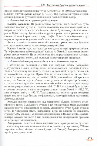 Вінсон знаходиться найвища точка Антарктиди (5140 м), а також най­
більший діючий вулкан Еребус (3794 м). Під льодом материка є гори,
долини, рівнини, русла колишніх річок, чаші колишніх озер.
• Проаналізуйте карту рельєф у Антарктиди.
Корисні копалини. На ранніх етапах дослідження Антарктиди було
знайдено кам’яне вугілля. Геологи вважають, що кам’яного вугілля в
надрах Антарктиди міститься більше, ніж на будь-якому з інших мате­
риків. Крім того, тут було знайдено руди чорних і кольорових металів,
алмази, гірський кришталь, слюду, графіт. Проте їх видобування в су­
ворих антарктичних умовах пов’язане з великими труднощами.
Антарктида містить значні корисні копалини, промислове видобування
яких цілком можливе за належного розвитку техніки.
Клімат Антарктиди. Антарктида має дуже суворі природні умови.
Тут сформувався найхолодніший клімат на Землі. Її називають мате­
риком вічних морозів. Це зумовлено не тільки розташуванням Антарк­
тиди за полярним колом, а й упливом кліматотвірних чинників.
• Проаналізуйте карту атласу «Антарктида. Кліматична карта».
Надходження сонячної енергії, яка нагріває земну поверхню,
відбувається тільки влітку, коли встановлюється полярний день.
Тоді в Антарктиду надходить стільки ж сонячної енергії, скільки й
в екваторіальні широти. Проте її підстильна поверхня не нагріва­
ється. Це зумовлено тим, що майже 90 % сонячної енергії крижана
поверхня Антарктиди відбиває назад у космічний простір. Узимку,
коли настає полярна ніч, сонячна енергія майже не надходить, серед­
ня температура повітря становить -60 °С. В Антарктиді була зареє­
стрована рекордно низька температура повітря на Зем лі 89,2 °С,
а на поверхні снігу 90 °С. Таких низьких температур на поверхні
нашої планети ніде більше не фіксували, тому цей район називають
Полюсом холоду.
Холодне повітря спричиняє над материком область високого атмо­
сферного тиску. З льодового купола в центрі материка маси холодного
важкого повітря опускаються до країв, утворюючи дуже сильні стокові
вітри. В Антарктиді дмуть найсильніші вітри на планеті. їх швидкість
становить 277 км/год. Тут також знаходиться ще й Полюс вітрів. Ураган­
ні вітри бувають так часто й такі сильні, що під час вимірювання прилади
не витримують і ламаються.
Антарктичні повітряні маси вирізняються прозорістю та сухістю.
На материку випадає незначна кількість опадів —у середньому 200 мм
за рік (це майже стільки, скільки й у пустелі Сахара). Антарктида отри­
мує їх у твердому стані.
§ 31. Тектонічна будова, рельєф, клімат...
123
 