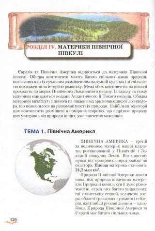 Євразія та Північна Америка відносяться до материків Північної
півкулі. Обидва континенти мають багато спільних ознак природи,
пов’язаних як з їх сучасним розміщенням на земній кулі, так і зі спільніс­
тю походження та історією розвитку. Межі обох континентів на півночі
проходять по морях Північного Льодовитого океану. Із заходу та сходу
материки омиваються водами Атлантичного й Тихого океанів. Обидва
материки витягнуті з півночі на південь від арктичних широт до еквато­
ра, що позначилося на різноманітності їх природи. Найбільші території
цих континентів розміщені в помірних широтах, що відрізняє природу
цих материків від природи інших, уже вивчених материків.
ТЕМА 1. Північна Америка
ПІВНІЧНА АМЕРИКА - третій
за величиною материк нашої плане­
ти, розташований у Північній і За­
хідній півкулях Землі. Він простяг­
нувся від полярних широт майже до
екватора. Площа материка становить
24,2 млн км2.
Природа Північної Америки зовсім
інша, ніж природа південних матери­
ків. Природні комплекси її дуже різно­
манітні, серед них багато унікальних:
гаї гігантських секвой, величезні озе­
ра, області грязьових вулканів і гейзе­
рів, найглибші річкові д о л и н и к а н ь ­
йони. Природа Північної Америки та
Євразії має багато сіпльних ознак.
 