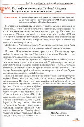 § 32. Географічне положення Північної Америки.
Історія відкриття та освоєння материка
§ 32. Географічне положення Північної Америки...
Пригадайте: 1. У яких півкулях розміщений материк Північна Америка?
2. До якої частини світу він належить? 3. Назвіть океани,
які омивають береги Північної Америки.
Географічне положення. За конфігурацією материк подібний до
Південної Америки, але ширша частина континенту розташована в по­
мірних широтах, що значно впливає на його природу. На півночі ма­
терик має найбільшу протяжність із заходу на схід —майже 6000 км,
а в південній частині вона становить 100 км. Через велику протяжність
з півночі на південь Північна Америка знаходиться в усіх кліматичних
поясах, крім екваторіального.
До Північної Америки належать: ЦентральнаАмерика та Вест-Індія.
• Знайдіть їх на карті атласу. Установіть, які течії омивають материк.
Кордон із Південною Америкою проводять по Панамському пере­
шийку. Близько до Північної Америки розташована Євразія. їх від­
окремлює вузька Берингова протока (85 км).
Крайня північна точка материка —мис Мерчисон (півострів Бутія) —зна­
ходиться в арктичному кліматичному поясі. У субекваторіальному клі­
матичному поясі розміщена крайня південна точка —мис Мар’ято. На
півострові Сьюард знаходиться крайня західна точка материка —мис
Принца Уельського. Крайня східна точка материка —мис Сент-Чарльз,
що знаходиться на півострові Лабрадор.
Північні, північно-західні та північно-східні береги континенту дуже
порізані. На півдні далеко в суходіл заходять Мексиканська й Каліфор­
нійська затоки. На півночі материка розміщений найбільший на пла­
неті Канадський Арктичний архіпелаг, який начебто спаяний з льодом
Арктики. У суходіл заходить Гудзо­
нова затока,яка більшу частину року
вкрита льодом, за що отримала назву
«Льодовий мішок» (мал. 87). Най­
більшими елементами берегової лінії
є також: півострови Аляска й Калі­
форнія в Тихому океані, Флорида
та Юкатан в Атлантичному океані.
Найбільші острови Північної Аме­
рики — Гренландія, Ньюфаундленд,
Алеутські, Великі Антильські (Куба,
Гаїті, Ямайка) та Малі Антильські.
М ал. 87. Міст над
Гудзоновою затокою
 