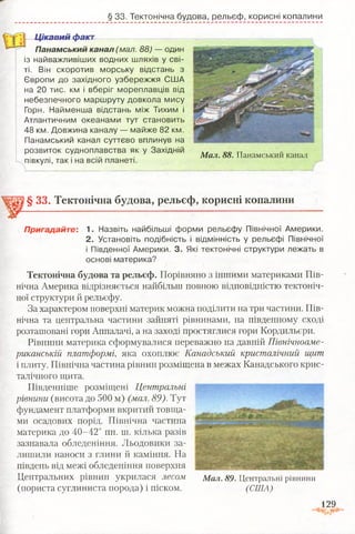 § 33. Тектонічна будова, рельєф, корисні копалини
Ц ікавий факт
Панамський канал (мал. 88) — один
із найважливіших водних шляхів у сві­
ті. Він скоротив морську відстань з
Європи до західного узбережжя США
на 20 тис. км і вберіг мореплавців від
небезпечного маршруту довкола мису
Горн. Найменша відстань між Тихим і
Атлантичним океанами тут становить
48 км. Довжина каналу — майже 82 км.
Панамський канал суттєво вплинув на
розвиток судноплавства як у Західній
півкулі, так і на всій планеті.
М ал. 88. Панамський канал
§ 33. Тектонічна будова, рельєф, корисні копалини
Пригадайте: 1. Назвіть найбільші форми рельєфу Північної Америки.
2. Установіть подібність і відмінність у рельєфі Північної
і Південної Америки. 3. Які тектонічні структури лежать в
основі материка?
Тектонічна будова та рельєф. Порівняно з іншими материками Пів­
нічна Америка відрізняється найбільш повного відповідністю тектоніч­
ної структури й рельєфу.
За характером поверхні материк можна поділити на три частини. Пів­
нічна та центральна частини зайняті рівнинами, на південному сході
розташовані гори Аппалачі, а на заході простяглися гори Кордильєри.
Рівнини материка сформувалися переважно на давній Північноаме­
риканській платформі, яка охоплює Канадський кристалічний щит
і плиту. Північна частина рівнин розміщена в межах Канадського крис­
талічного щита.
Південніше розміщені Центральні
рівнини (висота до 500 м) (мал. 89). Тут
фундамент платформи вкритий товща­
ми осадових порід. Північна частина
материка до 40-42° пн. ш. кілька разів
зазнавала обледеніння. Льодовики за­
лишили наноси з глини й каміння. На
південь від межі обледеніння поверхня
Центральних рівнин укрилася лесом
(пориста суглиниста порода) і піском.
129.-а
М ал. 89. Центральні рівнини
(США)
 