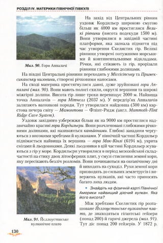 РОЗДІЛ IV. МАТЕРИКИ ПІВНІЧНОЇ ПІВКУЛІ
На захід від Центральних рівнин
уздовж Кордильєр широкою смугою
більш як 4000 км простяглися Вели­
кі рівнини (висота подекуди 1500 м).
Вони утворилися в західній частині
платформи, яка зазнала підняття під
час утворення Скелястих гір. Великі
рівнини утворені потужними морськи­
ми й континентальними відкладами.
М ал. 90. Гори Аппалачі Річки> які стікають із гір, прорізали
рівнини глибокими долинами.
На півдні Центральні рівнини переходять у Міссісіпську та Примек-
сиканську низовини, створені річковими наносами.
На сході материка простягнулися давні, дуже зруйновані гори Ап­
палачі (мал. 90). Вони мають пологі схили, округлі вершини та широкі
міжгірні долини. Висота гір лише трохи перевищує 2000 м. Найвища
точка Аппалачів — гора Мітчелл (2037 м). У передгір’ях Аппалачів
залягають вапнякові породи. Тут утворилася найдовша (500 км) кар­
стова печера світу —Мамонтова — Флінт-Ридж (англ. Mammoth-Flint
Ridge Cave System).
Уздовж західного узбережжя більш як на 9000 км простяглися над­
звичайно красиві гори Кордильєри. Вони розчленовані глибокими річко­
вими долинами, які називаються каньйонами. Глибокі западини чергу­
ються з високими хребтами й вулканами. У північній частині Кордильєр
піднімається найвища їх вершина — гора Мак-Кінлі (6194 м), укрита
снігами й льодовиками. Деякі льодовики в цій частині Кордильєр зсува­
ються з гір у море. Кордильєри утворилися в період мезозойської склад­
частості на стику двох літосферних плит, у смузі стиснення земної кори,
яку пересікають безліч розломів. Вони починаються на океанічному дні
й виходять на суходіл. Рухи земної кори
призводять до сильних землетрусів і ви­
вержень вулканів, які часто приносять
багато лиха людям.
• Знайдіть на фізичній карті Північної
Америки найвищий діючий вулкан. Яка
його висота?
Між хребтами Скелястих гір розта­
шоване Йєллоустонське вулканічне пла­
то, де знаходяться гігантські гейзери
(понад 200) й гарячі джерела (мал. 91).
Тут діє понад 200 гейзерів. У 1872 р.
М ал. 91. Йєллоустонське
вулканічне плато
 