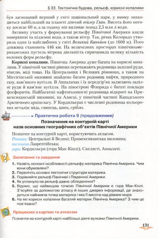 § 33. Тектонічна будова, рельєф, корисні копалини
був заснований перший у світі національний парк, у якому знахо­
диться найбільший на планеті діючий гейзер Глан. Висота його пото­
ку досягає 60 м, а за годину він виливає понад 2,5 млн л води.
Активну участь у формуванні рельєфу Північної Америки взяли
поверхневі та підземні води, а також вітер. Так, річка Колорадо утво-
довжина становить 446 км. На величезних просторах північноаме­
риканських пустель вітрова діяльність спричинила велику кількість
еолових форм рельєфу.
Корисні копалини. Північна Америка дуже багата на корисні копа­
лини. У північній частині рівнин переважають родовища залізної руди,
нікелю, міді тощо. На Центральних і Великих рівнинах, а також на
Міссісіпській низовині знайдено багато родовищ нафти, природного
газу, кам’яного вугілля. В Аппалачах і їх передгір’ях залягають заліз­
ні руди й кам’яне вугілля. На півострові Флорида є багаті поклади
фосфоритів. Найбагатші нафтогазоносні родовища відкриті на При-
мексиканській низовині, на Алясці, у північній частині Канадського
Арктичного архіпелагу. У Кордильєрах є численні родовища кольоро­
вих металів: мідь, свинець, цинк, срібло.
назв основних географічних об’єктів Північної Америки
Позначте на контурній карті, користуючись атласом.
Рівнини: Центральні й Великі; Примексиканська низовина;
височина Лаврентійська;
гори: Кордильєри (гора Мак-Кінлі), Скелясті, Аппалачі.
Запитання та завдання
1. Назвіть основні особливості рельєфу материка Північна Америка. Чим
вони обумовлені?
2. Перелічіть основні тектонічні структури материка.
3. Порівняйте рельєф Північної і Південної Америки.
4. Як уплинуло на рельєф давнє обледеніння?
5. Відомо, що найвищою точкою Північної Америки є гора Мак-Кінлі.
З’ясуйте за допомогою атласу й інших джерел інформації, де знахо­
диться найнижча точка материка і яка її висота над рівнем моря.
6. На які корисні копалини багатий материк Північна Америка? З чим це
пов’язано?
рила один із найглибших у світі Великий Каньйон (до 1600 м). Його
-►Практична робота 9 {продовж ення)
Позначення на контурній карті
Працюємо з картою та атласом
Позначте на контурній карті найбільші діючі вулкани Північної Америки.
 