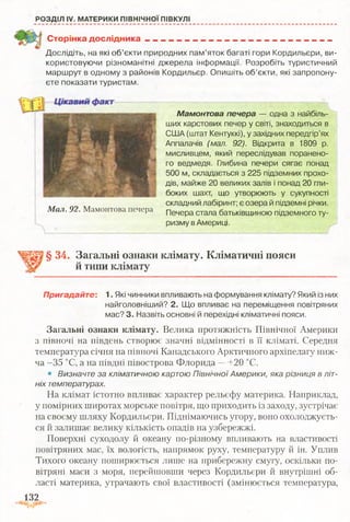 РОЗДІЛ IV. МАТЕРИКИ ПІВНІЧНОЇ ПІВКУЛІ
Сторінка дослідника______________________ ______________
Дослідіть, на які об’єкти природних пам’яток багаті гори Кордильєри, ви­
користовуючи різноманітні джерела інформації. Розробіть туристичний
маршрут в одному з районів Кордильєр. Опишіть об’єкти, які запропону­
єте показати туристам.
М ал. 92. Мамонтова печера
Мамонтова печера — одна з найбіль­
ших карстових печер у світі, знаходиться в
США (штат Кентуккі), у західних передгір’ях
Аппалачів (мал. 92). Відкрита в 1809 р.
мисливцем, який переслідував поранено­
го ведмедя. Глибина печери сягає понад
500 м, складається з 225 підземних прохо­
дів, майже 20 великих залів і понад 20 гли­
боких шахт, що утворюють у сукупності
складний лабіринт; є озера й підземні річки.
Печера стала батьківщиною підземного ту­
ризму в Америці.
і
§ 34. Загальні ознаки клімату. Кліматичні пояси
й типи клімату
Пригадайте: 1. Які чинники впливають на формування клімату? Який із них
найголовніший? 2. Що впливає на переміщення повітряних
мас? 3. Назвіть основні й перехідні кліматичні пояси.
Загальні ознаки клімату. Велика протяжність Північної Америки
з півночі на південь створює значні відмінності в її кліматі. Середня
температура січня на півночі Канадського Арктичного архіпелагу ниж­
ча -35 °С, а на півдні півострова Флорида —+20 °С.
• Визначте за кліматичною картою Північної Америки, яка різниця в літ­
ніх температурах.
На клімат істотно впливає характер рельєфу материка. Наприклад,
у помірних широтах морське повітря, що приходить із заходу, зустрічає
на своєму шляху Кордильєри. Піднімаючись угору, воно охолоджуєть­
ся й залишає велику кількість опадів на узбережжі.
Поверхні суходолу й океану по-різному впливають на властивості
повітряних мас, їх вологість, напрямок руху, температуру й ін. Уплив
Тихого океану поширюється лише на прибережну смугу, оскільки по­
вітряні маси з моря, перейшовши через Кордильєри й внутрішні об­
ласті материка, утрачають свої властивості (змінюється температура,
132
 