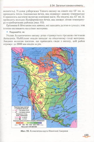 Міссурі
Температура повітря
в градусах Цельсія
- + 24° — ізотерми січня
— -40° — ізотерми липня
Напрямок вітру,
який переважає
^ у липні
^ у січні
Середньорічна кількість опадів у міліметрах
:, і л ~т~
менше 100 250 500 1000 2000 3000 більше
Масштаб 1:85 000 000
§ 34. Загальні ознаки клімату...
вологість). Уздовж узбережжя Тихого океану на північ від 45° пн. ш.
проходить тепла Аляскинська течія, яка підвищує зимову температуру
й приносить насичені вологою повітряні маси. На південь від 45° пн. ш.
проходить холодна Каліфорнійська течія, яка знижує літню температу­
ру в прибережних районах (мал. 93).
Гудзонова й Мексиканська затоки, які заходять далеко в суходіл, теж
істотно впливають на клімат материка.
• Подумайте, як.
Уплив Атлантичного океану дещо стримується гірською системою
Аппалачів. Найбільше опадів випадає на південному сході материка.
Завдяки вологим пасатам, що приходять сюди з океану, цей район
отримує до 2000 мм опадів за рік.
Мал. 93. Кліматична карта Північної Америки
 