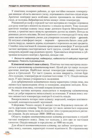 РОЗДІЛ IV. МАТЕРИКИ ПІВНІЧНОЇ ПІВКУЛІ
У північних полярних районах, де при постійно низьких температу­
рах виникає область високого тиску, переважають північно-східні вітри.
Арктичні повітряні маси особливо далеко проникають на північному
сході, де холодна Лабрадорська течія знижує літню температуру.
Рівнинний рельєф у середній частині материка не створює перешкод
для руху повітря з півночі на південь і з півдня на північ. Тому холодне
арктичне повітря взимку іноді може досягати берегів Мексиканської
затоки, а тропічні маси можуть проникати далеко на Північ. Погода на
рівнинах досить мінлива. Великі відмінності в температурі й тиску між
цими масами створюють умови для утворення сильних вітрів —ураганів.
Ці потужні атмосферні смерчі —торнадо — приносять багато лиха: руй­
нують споруди, ламають дерева, піднімають і переносять великі предмети.
Стихійні лиха пов’язані й з іншими процесами в атмосфері. У центральній
частині материка спостерігаються часті посухи, суховії, пилові бурі, що
знищують верхній шар родючого ґрунту. Трапляються вторгнення в суб­
тропіки холодного повітря з Арктики, випадає сніг.
• Визначте найхолодніші, найжаркіші, найвологіші й найсухіші території
материка. Поясніть їх розміщення.
Кліматичні пояси й типи клімату. Північна частина материка знахо­
диться в арктичному кліматичному поясі. Цілий рік тут панує холодне
арктичне повітря. Найбільш низькі температури взимку спостеріга­
ються в Гренландії. Тут часті тумани, велика хмарність, снігові бурі.
Літо холодне, температура не піднімається вище +5 °С. Опадів випадає
мало. У цих умовах утворюються льодовики.
Для субарктичного кліматичного поясу характерна сувора зима, яка
змінюється прохолодним літом із похмурою, дощовою погодою. Кіль­
кість опадів невелика, сніговий покрив незначний.
Велика частина материка знаходиться в помірному кліматичному
поясі, де добре виражена зміна клімату за сезонами. У межах поясу зна­
чно змінюється температура повітря й кількість опадів.
Виокремлюють чотири типи клімату: морський, помірно континен­
тальний, континентальний і мусонний.
Узбережжя Тихого океану й західні схили Кордильєр охоплює об­
ласть морського клімату. Температура тут мало змінюється впродовж
року. Порівняно тепла зима й спекотне літо супроводжуються рясни­
ми дощами. За рік випадає 2000-3000 мм опадів.
Область помірно континентального клімату розташована в східній
частині помірного поясу. Зима тут холодна, а літо вже не настільки
спекотне. Опадів випадає в середньому до 1000 мм на рік.
Для області континентального клімату, що займає центральну час­
тину поясу, навпаки, характерні сезонні відмінності. По-справжньому
 