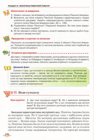 РОЗДІЛ IV. МАТЕРИКИ ПІВНІЧНОЇ ПІВКУЛІ
Запитання та завдання
1. Назвіть чинники, які впливають на формування клімату Північної Америки.
2. Визначте, які типи клімату Північної Америки характеризують подані
кліматичні діаграми. Назвіть найхарактерніші ознаки кожного кліма­
тичного поясу Північної Америки (мал. 94, с. 135).
3. Порівняйте клімат Північної і Південної Америки. Які між ними відмін­
ності, чим вони подібні?
4. Як би змінився клімат материка, коли б перенести гірські хребти Кор­
дильєр із заходу на схід?
Працюємо з картою та атласом
Підпишіть на контурній карті кліматичні пояси й області Північної Амери­
ки. Позначте штрихуванням ту частину материка, клімат якої подібний до
клімату вашої місцевості.
Сторінка дослідника
Дослідіть і порівняйте клімат півостровів, розташованих в одному кліматично­
му поясі: Аляска та Лабрадор (І варіант); Каліфорнія та Флорида (II варіант).
Запишіть у зошит висновок, поясніть причини подібності та відмінності.
Цікавий факт
Скелясті гори, що оточують із заходу Великі рівнини, є причиною ви­
никнення теплих вітрів — фенів, які тут називають чинук. Повітря, що
надходить із хребтів, сильно прогрівається й стає сухим. Був випадок,
коли за три хвилини температура повітря підвищилася на 47 °С! Не ви­
падково чинук називають «пожирачем снігу» — сніг, не встигнувши роз­
танути, одразу випаровується.
§ 35. Води суходолу
Пригадайте: 1. Що таке внутрішні води? 2. Які з вивчених материків
багаті на внутрішні води? Які з них потерпають від нестачі
води? 3. Від чого залежить розподіл внутрішніх вод по те­
риторії материків?
Загальна характеристика внутрішніх вод. Північна Америка багата
на внутрішні води. По її території протікає одна з найбільших річок
земної кулі — Міссісіпі. На материку розташована найбільша озерна
система —Великі озера. Значні території континенту займають боло­
та. Північна Америка багата й на запаси підземних вод. Великі резерви
прісної води містять північноамериканські льодовики, які за площею
поступаються тільки льодовикам Антарктиди. На території материка
 