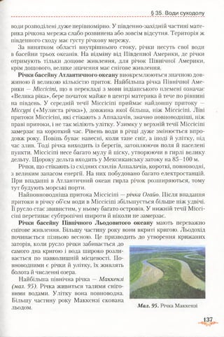 § 35. Води суходолу
води розподілені дуже нерівномірно. У південно-західній частині мате­
рика річкова мережа слабо розвинена або зовсім відсутня. Територія ж
південного сходу має густу річкову мережу.
За винятком області внутрішнього стоку, річки несуть свої води
в басейни трьох океанів. На відміну від Південної Америки, де річки
отримують тільки дощове живлення, для річок Північної Америки,
крім дощового, велике значення має снігове живлення.
Річки басейну Атлантичного океану виокремлюються значною дов­
жиною й великою кількістю приток. Найбільша річка Північної Аме­
рики —Міссісіпі, що в перекладі з мови індіанського племені означає
«Велика ріка», бере початок майже в центрі материка й тече по рівнині
на південь. У середній течії Міссісіпі приймає найдовшу притоку —
Міссурі («Мулиста річка»), довжина якої більша, ніж Міссісіпі. Ліві
притоки Міссісіпі, які стікають з Аппалачів, значно повноводніші, ніж
праві притоки, і не так міліють улітку. Узимку у верхній течії Міссісіпі
замерзає на короткий час. Рівень води в річці дуже змінюється впро­
довж року. Повінь буває навесні, коли тане сніг, а іноді й улітку, під
час злив. Тоді річка виходить із берегів, затоплюючи поля й населені
пункти. Міссісіпі несе багато мулу й піску, утворюючи в гирлі велику
дельту. Щороку дельта входить у Мексиканську затоку на 85-100 м.
Річки, що стікають із східних схилів Аппалачів, короткі, повноводні,
з великим запасом енергії. На них побудовано багато електростанцій.
При впаданні в Атлантичний океан гирла річок розширяються, тому
тут будують морські порти.
Найповноводніша притока Міссісіпі —річка Огайо. Після впадання
притоки в річку об’єм води в Міссісіпі збільшується більше ніж удвічі.
Її русло стає звивистим, у ньому багато островів. У нижній течії Міссі­
сіпі перетинає субтропічні широти й ніколи не замерзає.
Річки басейну Північного Льодовитого океану мають переважно
снігове живлення. Більшу частину року вони вкриті кригою. Льодохід
починається пізньою весною. Це призводить до утворення крижаних
заторів, коли русло річки забивається до
самого дна кригою і вода широко розли­
вається по навколишній місцевості. По­
вноводними є річки й улітку, їх живлять
болота й численні озера.
Найбільша північна річка —Маккензі
(мал. 95). Річка живиться талими сніго­
вими водами. Улітку вона повноводна.
Більшу частину року Маккензі скована
льодом. Мал. 95. Річка Маккензі
 