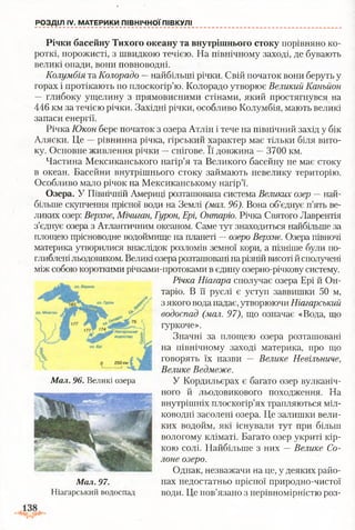 РОЗДІЛ IV. МАТЕРИКИ ПІВНІЧНОЇ ПІВКУЛІ
Річки басейну Тихого океану та внутрішнього стоку порівняно ко­
роткі, порожисті, з швидкою течією. На північному заході, де бувають
великі опади, вони повноводні.
Колумбія та Колорадо —найбільші річки. Свій початок вони беруть у
горах і протікають по плоскогір’ю. Колорадо утворює Великий Каньйон
— глибоку ущелину з прямовисними стінами, який простягнувся на
446 км за течією річки. Західні річки, особливо Колумбія, мають великі
запаси енергії.
Річка Юкон бере початок з озера Атлін і тече на північний захід у бік
Аляски. Це —рівнинна річка, гірський характер має тільки біля вито­
ку. Основне живлення річки —снігове. Її довжина —3700 км.
Частина Мексиканського нагір’я та Великого басейну не має стоку
в океан. Басейни внутрішнього стоку займають невелику територію.
Особливо мало річок на Мексиканському нагір’ї.
Озера. У Північній Америці розташована система Великих озер — най­
більше скупчення прісної води на Землі (мал. 96). Вона об’єднує п’ять ве­
ликих озер: Верхнє, Мічиган, Гурон, Ері, Онтаріо. Річка Святого Лаврентія
з’єднує озера з Атлантичним океаном. Саме тут знаходиться найбільше за
площею прісноводне водоймище на планеті —озеро Верхнє. Озера півночі
материка утворилися внаслідок розломів земної кори, а пізніше були по­
глибленільодовиком. Великі озерарозташовані нарізній висотій сполучені
між собою короткими річками-протоками в єдину озерно-річкову систему.
Річка Ніагара сполучає озера Ері й Он­
таріо. В її руслі є уступ заввишки 50 м,
з якого вода падає, утворюючи Ніагарський
водоспад (мал. 97), що означає «Вода, що
гуркоче».
Значні за площею озера розташовані
на північному заході материка, про що
говорять їх назви — Велике Невільниче,
Велике Ведмеже.
У Кордильєрах є багато озер вулканіч­
ного й льодовикового походження. На
внутрішніх плоскогір’ях трапляються міл­
ководні засолені озера. Це залишки вели­
ких водойм, які існували тут при більш
вологому кліматі. Багато озер укриті кір­
кою солі. Найбільше з них —Велике Со­
лоне озеро.
Однак, незважачи на це, у деяких райо­
нах недостатньо прісної природно-чистої
води. Це пов’язано з нерівномірністю роз-
Мал. 96. Великі озера
Мал. 97.
Ніагарський водоспад
 