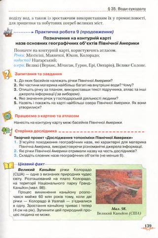 § 35. Води суходолу
поділу вод, а також із зростаючим використанням їх у промисловості,
для зрошення та побутових потреб великих міст.
- ............+* П рактична роб ота 9 (продовження)
П означення на контурній карті
назв основних географ ічн их о б ’єктів П івнічної А м ер и ки
Позначте на контурній карті, користуючись атласом.
Річки Міссісіпі, Маккензі, Юкон, Колорадо;
водоспад Ніагарський;
озера Великі (Верхнє, Мічиган, Гурон, Ері, Онтаріо), Велике Солоне.
Запитання та завдання
1. До яких басейнів належать річки Північної Америки?
2. Які частини материка найбільш багаті на внутрішні води? Чому?
3. Опишіть річку за планом, використавши текст підручника, атлас та інші
джерела інформації (за вибором).
4. Яке значення річок у господарській діяльності людини?
5. Назвіть і покажіть на карті найбільші озера Північної Америки. Як вони
утворилися?
Працюємо з картою та атласом
Нанесіть на контурну карту межі басейнів Північної Америки.
Сторінка дослідника
Творчий проект «Дослідження топоніміки Північної Америки»
1. З ’ясуйте походження географічних назв, які характерні для материка
Північна Америка, використовуючи різноманітні джерела інформації.
2. Які річки Північної Америки отримали назву на честь дослідників?
3. Складіть словник назв географічних об’єктів (не менше 8).
Цікавий факт
Великий Каньйон річки Колорадо
(США) — одне з визнаних природних чудес
світу. Розташований на плато Колорадо,
на території Національного парку Гранд-
Каньйон (мал. 98).
Процес виникнення каньйону розпо­
чався майже 60 млн років тому, коли дві
річки — Колорадо й Уалпай — з ’єдналися
в одну. Зростання каньйону триває і тепер
(4 см на рік). Зупинити цей природний про­
цес людина не може.
Мал. 98.
Великий Каньйон (США)
 