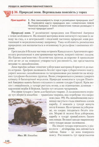 РОЗДІЛ IV. МАТЕРИКИ ПІВНІЧНОЇ ПІВКУЛІ
§ 36. Природні зони. Вертикальна поясність у горах
Пригадайте: 1. Яка закономірність існує в розміщенні природних зон?
2. Порівняйте карти природних зон і кліматичних поясів
Північної Америки. У яких кліматичних поясах розміщені ті
чи інші природні зони?
Природні зони. У розміщенні природних зон Північної Америки
є певні особливості. На півночі материка вони витягнуті смугами із за­
ходу на схід, а в центральній і південній частинах природні зони роз­
ташовані в меридіональному напрямку. Така особливість розміщення
природних зон визначається в основному їх рельєфом і панівними віт­
рами.
Гренландія й більша частина островів Канадського Арктичного архі­
пелагу розташовані в зоні арктичних пустель, покриті снігом і льодом.
На бідних кам’янистих і болотистих ґрунтах за коротке й прохолодне
літо де-не-де на поверхні утворюється рослинність, що представлена
мохами та лишайниками.
Зона тундри займає північне узбережжя материка й прилеглі до ньо­
го острови. Тундрою називають безлісі простори субарктичного поясу,
укриті мохово-лишайниковою та чагарниковою рослинністю на мізер­
них тундрово-болотних ґрунтах. Вони утворюються в умовах суворого
клімату й багаторічної мерзлоти. Природні комплекси тундри Північ­
ної Америки мають багато спільного із зоною тундри Євразії. Крім мо­
хів і лишайників, у тундрі ростуть осока, а на підвищених ділянках —
карликові верби й берізки, багато тут ягідних чагарників.
Рослини тундри є їжею для багатьох тварин. З льодовикового періо­
ду тут зберігся вівцебик —травоїдна тварина, яка перебуває під охоро­
ною (мал. 99). На лишайникових пасо­
вищах пасуться стада північних оленів
карибу. З хижаків у тундрі живуть
песці й вовки. На островах та узбереж­
жі, на озерах гніздиться безліч пта­
хів. Моржі й тюлені біля узбережжя,
карибу в тундрі приваблюють багато
мисливців. Великої шкоди тваринному
світу тундри завдає полювання.
На півдні тундра переходить у рід­
колісся —лісотундру, яка змінюється
тайгою. Тайга — це зона помірного
Мал. 99. Вівцебик поясу. Рослинність тут представлена
 
