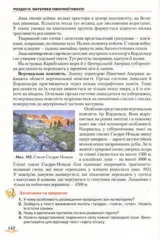 РОЗДІЛ IV. МАТЕРИКИ ПІВНІЧНОЇ ПІВКУЛІ
Зона степів займає великі простори в центрі континенту, на Вели­
ких рівнинах. Кількість тепла тут велика, але зволоження недостатнє.
У таких умовах на капітанових ґрунтах формується відносно низька
трав’яниста рослинність.
Тваринний світ степів і лісостепів представлений гризунами —хом’я­
ками, ховрахами, полівками та ін. На них полюють койоти. Є також небез­
печні плазуни —гадюка звичайна, гримуча змія, багато степових птахів.
Зона напівпустель і пустель охоплює внутрішні плоскогір’я Кордильєр
і не утворює суцільної смуги. Тут ростуть чагарники, кактуси й полин.
На островах Карибського моря й у Центральній Америці субтропіч­
на рослинність переходить у тропічні ліси й савани.
Вертикальна поясність. Значну територію Північної Америки за­
ймають області вертикальної поясності. Гірські системи Аппалачі й
Кордильєри простягаються через кілька географічних поясів. Тому
рослинність на їх схилах змінюється не тільки знизу вверх, а й із пів­
ночі на південь. Оскільки гірські системи знаходяться на узбережжях,
то вертикальна поясність відрізняється на океанічних схилах і схилах,
повернутих до внутрішньої частини материка.
Особливо представлена вертикальна
поясність гір Кордильєр. Вона відріз­
няється на різних висотах і в кожному
поясі має свої неповторні особливості.
Наприклад, у субтропічному поясі на
західних схилах Сьєрри-Невади внизу
панує чапараль —зарості засухостійких
вічнозелених чагарниковихдубів. Ліс із
жовтої і цукрової сосни, смереки, кедра
та секвої з’являється на висоті 1500 м,
а альпійські луки —на висоті 3000 м.
Східні схили Сьєрри-Невади біля підніжжя покривають трав’янисто-
полинові степи, які вище переходять у ялівцеві рідколісся (мал. 102).
У міжгір’ях панують напівпустелі, які південніше переходять у пустелі
з кактусами й агавами, що чергуються із сипучими пісками. Льодовики є
тільки на найвищих вершинах —4500 м.
Запитання та завдання
1. У чому особливість розміщення природних зон на материку?
2. Знайдіть у тексті визначення понять «тундра», «тайга», «степ». Назвіть
їх істотні ознаки.
3. Чому в арктичних пустелях погано розвинуті ґрунти?
4. Назвіть представників тваринного світу кожної природної зони. Вико­
ристовуйте для відповіді текст і карту атласу.
Мал. 102. Схили Сьєрри-Невади
 