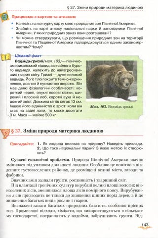 § 37. Зміни природи материка людиною
Працюємо з картою та атласом
• Нанесіть на контурну карту межі природних зон Північної Америки.
• Знайдіть на карті атласу національні парки й заповідники Північної
Америки. У яких природних зонах вони розташовані?
• Чи можна стверджувати, що розміщення природних зон на території
Північної та Південної Америки підпорядковується одним закономір­
ностям? Чому?
Цікавий факт—------
Ведмідь гризлі(мал. 103) — північно­
американський підвид звичайного буро­
го ведмедя, належить до найагресивні-
ших тварин світу. Гризлі — дуже великий
ведмідь. Його тіло покрите темно-корич­
невою, довгою й пухнастою шерстю. Він
має деякі фізіологічні особливості: ко­
роткий череп, опуклі носові кістки, ши­
рокий і плоский лоб, короткі вуха й не­
довгий хвіст. Довжина кігтів сягає 13 см.
Іншою його відмінністю є зріст: коли він
стає на задні лапи, то може досягати
З м. Маса — майже 500 кг.
§ 37 Зміни природи материка людиною
Пригадайте: 1. Як людина впливає на природу? Наведіть приклади.
2. Що таке національні парки? З якою метою їх створю­
ють?
Сучасні екологічні проблеми. Природа Північної Америки значно
змінилася під упливом діяльності людини. Особливо це помітно в пів­
денних густозаселених районах, де розміщені великі міста, заводи та
фабрики.
Значних змін зазнали ґрунти, рослинність і тваринний світ.
Під плантації тропічних культур вирубані великі площі вологих віч­
нозелених лісів, зменшилася площа лісів помірного поясу. Вирубуван­
ня лісів призводить не тільки до знищення цінних порід дерев, а й до
зникнення багатьох видів рослин і тварин.
Виснажені запаси багатьох природних багатств, особливо прісних
вод. Промислові відходи, хімікати, що використовуються в сільсько­
му господарстві, потрапляють у водойми, забруднюють ґрунти. Від-
143
 