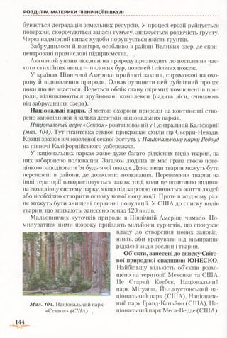 бувається деградація земельних ресурсів. У процесі ерозії руйнується
поверхня, скорочуються запаси гумусу, знижується родючість ґрунту.
Через надмірний випас худоби порушується якість ґрунтів.
Забруднилося й повітря, особливо в районі Великих озер, де скон­
центровані промислові підприємства.
Активний уплив людини на природу призводить до посилення час­
тоти стихійних явищ —пилових бур, повеней і лісових пожеж.
У країнах Північної Америки прийняті закони, спрямовані на охо­
рону й відновлення природи. Однак зупинити цей руйнівний процес
поки що не вдається. Ведеться облік стану окремих компонентів при­
роди, відновлюються зруйновані комплекси (садять ліси, очищають
від забруднення озера).
Національні парки. З метою охорони природи на континенті ство­
рено заповідники й кілька десятків національних парків.
Національний парк «Секвоя»розташований у Центральній Каліфорнії
(мал. 104). Тут гігантська секвоя прикрашає схили гір Сьєрри-Невади.
Кращі зразки вічнозеленої секвої ростуть у Національному парку Редвуд
на півночі Каліфорнійського узбережжя.
У національних парках живе дуже багато рідкісних видів тварин, на
них заборонено полювання. Загалом людина не має права своєю пове­
дінкою заподіювати їм будь-якої шкоди. Деякі види тварин можуть бути
перевезені в райони, де дозволено полювання. Перевезення тварин на
інші території використовується також тоді, коли це позитивно впливає
на екологічну систему парку, якщо під загрозою опиняється життя людей
або необхідно створити основу нової популяції. Проте в жодному разі
не можуть бути знищені первинні популяції. У США до списку видів
тварин, що зникають, занесено понад 120 видів.
Мальовничих куточків природи в Північній Америці чимало. По­
милуватися ними щороку приїздять мільйони туристів, що спонукає
владу до створення нових заповід­
ників, аби врятувати від вимирання
рідкісні види рослин і тварин.
Об’єкти, занесені до списку Світо­
вої природної спадщини ЮНЕСКО.
Найбільшу кількість об’єктів розмі­
щено на території Мексики та США.
Це Старий Квебек, Національний
парк Мігуаша, Нєллоустонський на­
ціональний парк (США), Національ-
Мал. 104. Національний парк в .и й парк Гранд-Каньйон (США), На-
«Секвоя» (США) " ціональний парк Меса-Верде (США),
РОЗДІЛ IV. МАТЕРИКИ ПІВНІЧНОЇ ПІВКУЛІ
144
 