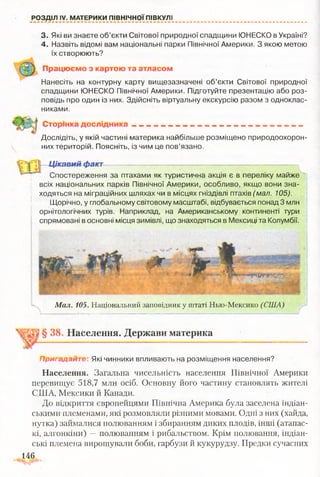 РОЗДІЛ IV. МАТЕРИКИ ПІВНІЧНОЇ ПІВКУЛІ
3. Які ви знаєте об’єкти Світової природної спадщини ЮНЕСКО в Україні?
4. Назвіть відомі вам національні парки Північної Америки. З якою метою
їх створюють?
Працюємо з картою та атласом
Нанесіть на контурну карту вищезазначені об’єкти Світової природної
спадщини ЮНЕСКО Північної Америки. Підготуйте презентацію або роз­
повідь про один із них. Здійсніть віртуальну екскурсію разом з одноклас­
никами.
Сторінка д о сл ід н и ка ____________ ,
Дослідіть, у якій частині материка найбільше розміщено природоохорон­
них територій. Поясніть, із чим це пов’язано.
Цікавий факт
З * .Спостереження за птахами як туристична акція є в переліку майже
всіх національних парків Північної Америки, особливо, якщо вони зна­
ходяться на міграційних шляхах чи в місцях гніздівлі птахів (мал. 105).
Щорічно, у глобальному світовому масштабі, відбувається понад 3 млн
орнітологічних турів. Наприклад, на Американському континенті тури
спрямовані в основні місця зимівлі, що знаходяться в Мексиці та Колумбії.
* •
Я
Мал. 105. Національний заповідник у штаті Нью-Мексико (США)
§ 38 . Населення. Держави материка
Пригадайте: Які чинники впливають на розміщення населення?
Населення. Загальна чисельність населення Північної Америки
перевищує 518,7 млн осіб. Основну його частину становлять жителі
США, Мексики й Канади.
До відкриття європейцями Північна Америка була заселена індіан­
ськими-племенами, які розмовляли різними мовами. Одні з них (хайда,
нутка) займалися полюванням і збиранням диких плодів, інші (атапас-
кі, алгонкіни) —полюванням і рибальством. Крім полювання, індіан­
ські племена вирощували боби, гарбузи й кукурудзу. Предки сучасних
146
 