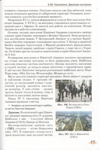 § 38. Населення. Держави материка
ескімосів з’явилися пізніше. Оскільки південь уже був зайнятий, вони
почали освоювати арктичні й субарктичні території. Основним занят­
тям ескімосів і алеутів був хутровий промисел.
Наприкінці XV ст. почало формуватися сучасне біле населення Пів­
нічної Америки. У XVII ст. на материку з’являються представники не­
гроїдної раси з Африки. їх завезли для роботи на плантаціях. Негрів
продавали в рабство плантаторам.
Основну частину населення Північної Америки становлять вихідці
з різних країн Європи, переважно з Великої Британії. Вони розмовля­
ють англійською мовою. У Центральній Америці та в країнах Кариб­
ського басейну переважає іспаномовне населення. У Канаді в провінції
Квебек нащадки переселенців з Франції розмовляють французькою.
Чимало людей щороку прибуває з країн Європи, у тому числі з Украї­
ни. Особливо зростає кількість переселенців із країн Південної Амери­
ки й Азії.
Розміщення населення в Північній Америці залежить насамперед
від історії заселення материка та його природних.умов. Найбільш
заселена південна частина континенту. Висока щільність населення
в східній частині, де осідали перші поселенці з європейських країн.
У цій частині Північної Америки розташовані найбільші міста: Нью-
Йорк (мал. 106), Бостон, Філадельфія, Монреаль та ін.
Мало заселені північні території материка. Вони зайняті тундрою
й тайговими лісами. У гірських об­
ластях, де посушливий клімат і пере­
січений рельєф, щільність населен­
ня незначна. У зоні степів — родючі
ґрунти, багато тепла й вологи, тому й
щільність населення значно вища.
Понад 70 % населення Північної
Америки проживає в містах.
• Знайдіть на політичній карті найбіль­
ші міста ПівнічноїАмерики.
Держави. На політичній карті Північ­
ної Америки нараховується 24 держави.
Найбільші з них — Сполучені Штати
Америки (США), Канада та Мексика.
Високорозвиненою країною світу
є США, столиця —місто Вашингтон
(мал. 107). Її територія складається з
трьох віддалених одна від одної частин.
Мал. 106. Вулиця міста Нью-
Йорка (США)
Мал. 107. Місто Вашингтон
(США)
.147
 