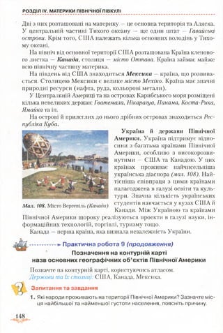 РОЗДІЛ IV. МАТЕРИКИ ПІВНІЧНОЇ ПІВКУЛІ
Дві з них розташовані на материку —це основна територія та Аляска.
У центральній частині Тихого океану — ще один штат —Гавайські
острови. Крім того, США належать кілька основних володінь у Тихо­
му океані.
На північ від основної території США розташована Країна кленово­
го листка —Канада, столиця —місто Оттава. Країна займає майже
всю північну частину материка.
На південь від США знаходиться Мексика —країна, що розвива­
ється. Столицею Мексики є велике місто Мехіко. Країна має значні
природні ресурси (нафта, руда, кольорові метали).
У Центральній Америці та на островах Карибського моря розміщені
кілька невеликих держав: Гватемала, Нікарагуа, Панама, Коста-Рика,
Ямайка та ін.
На острові й прилеглих до нього дрібних островах знаходиться Рес­
публіка Куба. '
Україна й держави Північної
Америки. Україна підтримує відно­
сини з багатьма країнами Північної
Америки, особливо з високорозви-
нутими — США та Канадою. У цих
країнах проживає найчисельніша
українська діаспора (мал. 108). Най­
тісніша співпраця з цими країнами
налагоджена в галузі освіти та куль­
тури. Значна кількість українських
студентів навчається у вузах США й
Канади. Між Україною та країнами
Північної Америки щороку реалізуються проекти в галузі науки, ін­
формаційних технологій, торгівлі, туризму тощо.
Канада —перша країна, яка визнала незалежність України.
П р акти чн а роб ота 9 (продовження)
П означення на контурній карті
назв основних гео гр аф ічн и х о б ’єктів П івнічної А м ерики
Позначте на контурній карті, користуючись атласом.
Держави та їх столиці: США, Канада, Мексика.
Запитання та завдання
1. Які народи проживають на території Північної Америки? Зазначте міс­
ця найбільшої та найменшої густоти населення, поясніть причину.
Мал. 108. Місто Вергевіль (Канада)
 