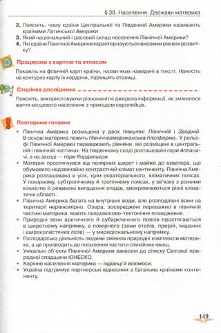 § 38. Населення. Держави материка
1
2. Поясніть, чому країни Центральної та Південної Америки називають
країнами ЛатинськоїАмерики.
3. Який національний і расовий склад населення Північної Америки?
4. Які країни Північної Америки характеризуються високим рівнем розвит­
ку?
Працюємо з картою та атласом
Покажіть на фізичній карті країни, назви яких наведені в тексті. Нанесіть
на контурну карту їх кордони, підпишіть столиці.
Сторінка д осл ід н ика___________________________________________
Поясні і ь, використовуючи різноманітні джерела інформації, як змінилося
життя місцевого населення з приходом європейців.
Повторимо головне
• Північна Америка розміщена у двох півкулях: Північній і Західній.
В основі материка лежить Північноамериканська платформа. У рельє­
фі Північної Америки переважають рівнини, які розміщені в централь­
ній і північній частинах. На південному сході розташовані гори Аппала­
чі, а на заході — гори Кордильєри.
• Материк простягнувся від полярних широт і майже до екватора, що
обумовило надзвичайно контрастний клімат континенту. Північна Аме­
рика розташована в усіх, крім екваторіального, кліматичних поясах.
У помірному, субтропічному й тропічному поясах, у зв’язку з різними
кількістю й режимом випадання опадів, виокремлюються різні кліма­
тичні області.
• Північна Америка багата на внутрішні води, але розподілені вони на
території нерівномірно. Озера, зосереджені переважно в північній
частині материка, мають льодовиково-тектонічне походження.
• Природні зони арктичного й субарктичного поясів простягаються
в широтному напрямку, а помірного (зони степів, прерій, мішаних
і широколистяних лісів) — у меридіональному напрямку.
• Господарська діяльність людини змінила природні комплекси матери­
ка, а це призводить до посилення частоти стихійних явищ.
• Унікальні об’єкти Північної Америки занесені до списку Світової при­
родної спадщини ЮНЕСКО.
• Корінне населення материка — індіанці й ескімоси.
• Україна підтримує партнерські відносини з багатьма країнами конти­
ненту.
 