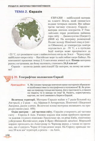 РОЗДІЛ IV. МАТЕРИКИ ПІВНІЧНОЇ ПІВКУЛІ
ЄВРАЗІЯ — найбільший материк
на планеті Земля, який омивається
водами чотирьох океанів. Він займає
третю частину суходолу. Євразія —
материк значних контрастів. У Гіма­
лайських горах розміщена найвища
гора світу —Джомолунгма (Еверест)
(8848 м). На материку розміщений
Полюс холоду Північної півкулі (міс­
то Оймякон), де температура повітря
опускається до -70 °С, а в пустелях
Індії повітря може прогріватися до
+53 °С, тут розміщене одне з найвологіших місць на Землі —Черапунджі,
найбільше озеро світу -+ Каспійське море та найглибше озеро Байкал. На
континенті проживає понад 3/4 населення земної кулі. Площа материка
разом з островами, що йому належать, становить 54,6 мли км2.
Євразія —колиска давніх цивілізацій! Це материк, на якому ми живе­
мо!
§ 39. Географічне положення Євразії
Пригадайте: 1. Які ознаки природи вивчених вами материків обумовле­
ні особливостями їх географічного положення? 2. Як упли­
ває на природу площа материка, його протяжність з півночі
на південь та із заходу на схід? 3. Назвіть, користуючись
картою, які течії омивають береги Євразії.
Величина території. Материк Євразія майже в 7 разів більший від
Австралії, у 2 рази —від Африки й Антарктиди, Північної і Південної
Америки, разом узятих. Величезні площі материка впливають на при­
родні умови (мал. 109).
Один материк —дві частини світу. Євразію утворюють дві частини
світу — Європа й Азія. Умовно кордон між ними прийнято проводи­
ти вздовж східного підніжжя Уральських гір, по річці Емба, північнбму
узбережжю Каспійського моря й Кумо-Маницькій западині. Морський
кордон проходить по Азовському та Чорному морях, а також по прото­
ках, що з’єднують Чорне й Середземне моря. На Європу припадає по­
над 10 млн км2території, а решта —на Азію.
ТЕМА 2. Євразія
150
 