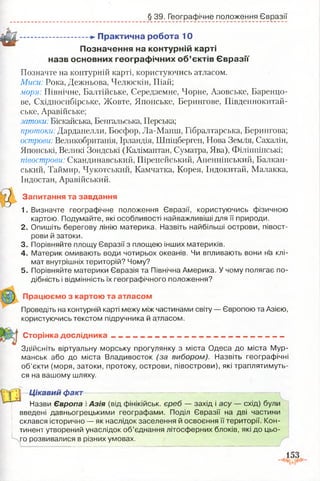 § 39. Географічне положення Євразії
►П рактична роб ота 10
П означення на контурній карті
назв основних гео гр аф ічн и х о б ’єктів Є в р а зії
Позначте на контурній карті, користуючись атласом.
Миси: Рока, Дежньова, Челюскін, Піай;
моря: Північне, Балтійське, Середземне, Чорне, Азовське, Баренцо-
ве, Східносибірське, Жовте, Японське, Берингове, Південнокитай-
ське, Аравійське;
затоки: Біскайська, Бенгальська, Перська;
протоки: Дарданелли, Босфор, Ла-Манш, Гібралтарська, Берингова;
острови: Великобританія, Ірландія, Шпіцберген, Нова Земля, Сахалін,
Японські, Великі Зондські (Калімантан, Суматра, Ява), Філіппінські;
півострови: Скандинавський, Піренейський, Апеннінський, Балкан-
ський, Таймир, Чукотський, Камчатка, Корея, Індокитай, Малакка,
Індостан, Аравійський.
Запитання та завдання
1. Визначте географічне положення Євразії, користуючись фізичною
картою. Подумайте, які особливості найважливіші для її природи.
2. Опишіть берегову лінію материка. Назвіть найбільші острови, півост­
рови й затоки.
3. Порівняйте площу Євразії з площею інших материків.
4. Материк омивають води чотирьох океанів. Чи впливають вони на клі­
мат внутрішніх територій? Чому?
5. Порівняйте материки Євразія та Північна Америка. У чому полягає по­
дібність і відмінність їх географічного положення?
Працюємо з картою та атласом
Проведіть на контурній карті межу між частинами світу — Європою та Азією,
користуючись текстом підручника й атласом.
Сторінка дослідника - - . - . . - - . - - і - — ------------_— ---------
3; сіі(:м :ь віртуальну морську прогулянку з міста Одеса до міста Мур­
манськ або до міста Владивосток (за вибором). Назвіть географічні
об’єкти (моря, затоки, протоку, острови, півострови), які траплятимуть­
ся на вашому шляху.
Цікавий факт
м
Назви Європа і Азія (від фінікійськ. єреб — захід і асу — схід) були
введені давньогрецькими географами. Поділ Євразії на дві частини
склався історично — як наслідок заселення й освоєння її території. Кон­
тинент утворений унаслідок об’єднання літосферних блоків, які до цьо­
го розвивалися в різних умовах.
 
