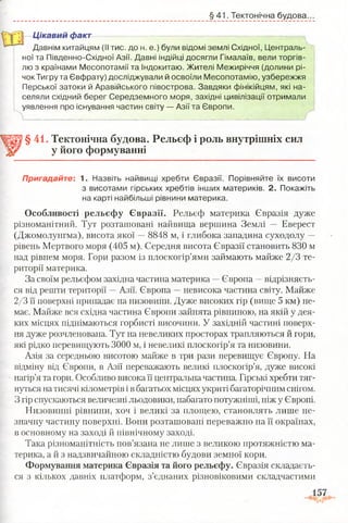 § 41. Тектонічна будова.
Цікавий факт
Давнім китайцям (II тис. до н. е.) були відомі землі Східної, Централь­
ної та Південно-Східної Азії. Давні індійці досягли Гімалаїв, вели торгів­
лю з країнами Месопотамії та Індокитаю. Жителі Межиріччя (долини рі­
чок Тигру та Євфрату) досліджували й освоїли Месопотамію, узбережжя
Перської затоки й Аравійського півострова. Завдяки фінікійцям, які на­
селяли східний берег Середземного моря, західні цивілізації отримали
уявлення про існування частин світу — Азії та Європи.
___________
§ 41. Тектонічна будова. Рельєф і роль внутрішніх сил
у його формуванні
Пригадайте: А. Назвіть найвищі хребти Євразії. Порівняйте їх висоти
з висотами гірських хребтів інших материків. 2. Покажіть
на карті найбільші рівнини материка.
Особливості рельєфу Євразії. Рельєф материка Євразія дуже
різноманітний. Тут розташовані найвища вершина Землі — Еверест
(Джомолунгма), висота якої —8848 м, і глибока западина суходолу —
рівень Мертвого моря (405 м). Середня висота Євразії становить 830 м
над рівнем моря. Гори разом із плоскогір’ями займають майже 2/3 те­
риторії материка.
За своїм рельєфом західна частина материка —Європа —відрізняєть­
ся від решти території —Азії. Європа —невисока частина світу. Майже
2/3 її поверхні припадає на низовини. Дуже високих гір (вище 5 км) не­
має. Майже вся східна частина Європи зайнята рівниною, на якій у дея­
ких місцях піднімаються горбисті височини. У західній частині поверх­
ня дуже розчленована. Тут на невеликих просторах трапляються й гори,
які рідко перевищують 3000 м, і невеликі плоскогір’я та низовини.
Азія за середньою висотою майже в три рази перевищує Європу. На
відміну від Європи, в Азії переважають великі плоскогір’я, дуже високі
нагір’я та гори. Особливо висока її центральна частина. Гірські хребти тяг­
нуться на тисячі кілометрів ів багатьох місцях укриті багаторічним снігом.
З гір спускаються величезні льодовики, набагато потужніші, ніж у Європі.
Низовинні рівнини, хоч і великі за площею, становлять лише не­
значну частину поверхні. Вони розташовані переважно на її окраїнах,
в основному на заході й північному заході.
Така різноманітність пов’язана не лише з великою протяжністю ма­
терика, а й з надзвичайною складністю будови земної кори.
Формування материка Євразія та його рельєфу. Євразія складаєть­
ся з кількох давніх платформ, з’єднаних різновіковими складчастими
 