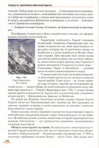 РОЗДІЛ IV. МАТЕРИКИ ПІВНІЧНОЇ ПІВКУЛІ
поясами. Найдавніші частини материка —Східноєвропейська платфор­
ма з рівнинним рельєфом і невеликими абсолютними висотами, висо­
ка Сибірська платформа, у межах якої переважають плоскогір’я, плато
й нагір’я, роздроблена Китайська платформа, а на півдні —Індостан-
ська й Аравійська платформи.
• Знайдіть їх на карті атласу. Установіть, які форми рельєфу їм відповіда­
ють.
Платформи з’єднані між собою складчастими поясами, які сформу­
валися в різний геологічний час.
Характерну особливість Євразії становить
величезний Альпійсько-Гімалайський пояс мо­
лодих складчастих гір, який простягнувся че­
рез увесь материк від Атлантичного океану до
Індійського, а потім перейшов на Великі Зонд-
ські острови. Цей гірський пояс виник кілька
десятків мільйонів років тому на місці глибоко­
го, затопленого морем прогину між Євразією й
давнім материком Гондваною (сучасні моря —
Середземне, Чорне та Каспійське — залишки
цього великого міжматерикового моря).
У цьому поясі молодих гір можна виокреми­
ти два основні гірські вузли, до яких сходяться
гірські хребти. Один вузол —це Альпи, найви­
щі гори в Європі. Другий, ще потужніший гір­
ський вузол, —нагір’я Памір. До нього підходять із південного сходу най­
вищі гори земної кулі -Гімалаї і Каракорум (мал. 110). У деяких місцях
гірські хребти розходяться й, чергуючись із плоскогір’ями, утворюють
великі нагір’я —Малоазіатське, Іранське та Тибетське.
На північ від Великих Зондських островів уздовж східних берегів
Євразії тягнеться Тихоокеанський пояс молодих гір. Він проходить по
довгому ланцюгу островів, а потім переходить на материк і захоплює
його північно-східну окраїну.
Пояси молодих, високо піднятих складчастих гір розташовані поряд із
найглибшими западинами океанів і морів. Горотворні рухи тут ще трива­
ють. Ці найбільш рухомі ділянки земної кори в Євразії характеризуються
великою сейсмічністю — тут проявляється вулканізм, концентруються
епіцентри землетрусів.
Області землетрусів і вулканів. Велика кількість землетрусів на те­
риторії Євразії пояснюється тим, що тут проходять гігантські сейсміч­
ні пояси. Найактивніший —Тихоокеанський сейсмічний пояс. У 1923 р.
землетрус зруйнував столицю Японії —місто Токіо. При цьому заги-
 