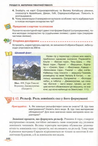 РОЗДІЛ IV. МАТЕРИКИ ПІВНІЧНОЇ ПІВКУЛІ
4. Знайдіть на карті Східноєвропейську та Велику Китайську рівнини,
плоскогір’я Аравійське, Декан, Гобі, Середньосибірське. Поясніть їх
розташування.
5. Чому землетруси й виверження вулканів особливо часто відбуваються
в поясах молодих складчастих гір?
П рацю єм о з картою та атласом
Позначте на контурній карті давні платформи Євразії (штрихуванням), по­
яси молодих складчастих гір (суцільними лініями) і давні гори (перерив­
частими лініями).
С торінка д осл ід ни ка - ~ __ - __________________________________
Установіть, користуючись картою, як змінилися б обриси Євразії, якби су­
ходіл опустився на 200 м.
Цікавий факт
Мал. 111. Гори Гімалаї.
Вершина Джомолунгма
(Еверест)
Назви гір у перекладі з різних мов мають
приблизно однакове значення. Порівняйте:
Альпи — «Високі гори», Тянь-Шань — «Не­
бесні гори», Піренеї — «Вершина», Карпа­
ти — «Скеля», Урал — «Височина», Кавказ —
«Білосніжна гора», Гімалаї — «Дім снігів».
Найвищу гору планети — вершину Гімалаїв,
розміщену на межі Непалу й Китаю, — не­
пальці називають Сагарматха — «Володар
неба», а тибетці — Джомолунгма, що озна­
чає «Богиня — мати миру». Цікаво, що міс­
цеві жителі обожнювали цю вершину, не зна­
ючи, що вона найвища на Землі (мал. 111).
§ 42. Рельєф. Роль зовнішніх сил у його формуванні
Пригадайте: 1. Які зовнішні рельєфотвірні сили ви знаєте? 2. Що таке
вивітрювання? Назвіть його види. 3. Що таке материкове
обледеніння? Для яких вивчених вами материків воно ха­
рактерне?
Зовнішні процеси, що формують рельєф. Рівнини й гори, створені
внутрішніми силами, постійно змінюють свою поверхню під упливом
зовнішніх чинників. Велика територія материка обумовлює різнома­
нітність зовнішніх сил і процесів, які впливають на рельєф. Тому гори
й рівнини материка Євразія відрізняються не тільки за висотою й гео­
логічною будовою, а й за зовнішнім виглядом.
160
 