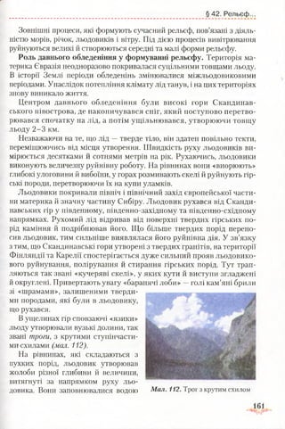 § 42. Рельєф.
Зовнішні процеси, які формують сучасний рельєф, пов’язані з діяль­
ністю морів, річок, льодовиків і вітру. Під дією процесів вивітрювання
руйнуються великі й створюються середні та малі форми рельєфу.
Роль давнього обледеніння у формуванні рельєфу. Територія ма­
терика Євразія неодноразово покривалася суцільними товщами льоду.
В історії Землі періоди обледенінь змінювалися міжльодовиковими
періодами. Унаслідок потепління клімату лід танув, і на цих територіях
знову виникало життя.
Центром давнього обледеніння були високі гори Скандинав­
ського півострова, де накопичувався сніг, який поступово перетво­
рювався спочатку на лід, а потім ущільнювався, утворюючи товщу
льоду 2-3 км.
Незважаючи на те, що лід —тверде тіло, він здатен повільно текти,
переміщюючись від місця утворення. Швидкість руху льодовиків ви­
мірюється десятками й сотнями метрів на рік. Рухаючись, льодовики
виконують величезну руйнівну роботу. На рівнинах вони «виорюють»
глибокі улоговини й вибоїни, у горах розмивають скелі й руйнують гір­
ські породи, перетворюючи їх на купи уламків.
Льодовики покривали північ і північний захід європейської части­
ни материка й значну частину Сибіру. Льодовик рухався від Сканди­
навських гір у південному, південно-західному та південно-східному
напрямках. Рухомий лід відривав від поверхні твердих гірських по­
рід каміння й подрібнював його. Що більше твердих порід перено­
сив льодовик, тим сильніше виявлялася його руйнівна дія. У зв’язку
з тим, що Скандинавські гори утворені з твердих гранітів, на території
Фінляндії та Карелії спостерігається дуже сильний прояв льодовико­
вого руйнування, полірування й стирання гірських порід. Тут трап­
ляються так звані «кучеряві скелі», у яких кути й виступи згладжені
й округлені. Привертають увагу «баранячі лоби» —голі кам’яні брили
зі «шрамами», залишеними тверди­
ми породами, які були в льодовику,
що рухався.
В ущелинах гір сповзаючі «язики»
льоду утворювали вузькі долини, так
звані троги, з крутими ступінчасти­
ми схилами (мал. 112).
На рівнинах, які складаються з
пухких порід, льодовик утворював
жолоби різної глибини й величини,
витягнуті за напрямком руху льо­
довика. Вони заповнювалися водою Мал. 112. Трог з крутим схилом
 