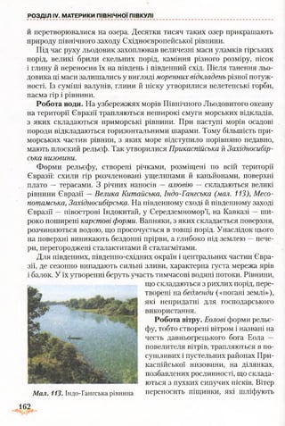 й перетворювалися на озера. Десятки тисяч таких озер прикрашають
природу північного заходу Східноєвропейської рівнини.
Під час руху льодовик захоплював величезні маси уламків гірських
порід, великі брили скельних порід, каміння різного розміру, пісок
і глину й переносив їх на південь і південний схід. Після танення льо­
довика ці маси залишались у вигляді моренних відкладень різної потуж­
ності. Із суміші валунів, глини й піску утворилися велетенські горби,
пасма гір і рівнини.
Робота води. На узбережжях морів Північного Льодовитого океану
на території Євразії трапляються неширокі смуги морських відкладів,
з яких складаються приморські рівнини. При наступі морів осадові
породи відкладаються горизонтальними шарами. Тому більшість при­
морських частин рівнин, з яких море відступило порівняно недавно,
мають плоский рельєф. Так утворилися Прикаспійська й Західносибір­
ська низовини.
Форми рельєфу, створені річками, розміщені по всій території
Євразії: схили гір розчленовані ущелинами й каньйонами, поверхні
плато — терасами. З річних наносів — алювію — складаються великі
рівнини Євразії —Велика Китайська, Індо-Гангська (мал. 113), Месо­
потамська, Західносибірська. На південному сході й південному заході
Євразії —півострові Індокитай, у Середземномор’ї, на Кавказі —ши­
роко поширені карстові форми. Вапняки, з яких складається поверхня,
розчиняються водою, що просочується в товщі порід. Унаслідок цього
на поверхні виникають бездонні прірви, а глибоко під землею —пече­
ри, перегороджені сталактитами й сталагмітами.
Для південних, південно-східних окраїн і центральних частин Євра­
зії, де сезонно випадають сильні зливи, характерна густа мережа ярів
і балок. У їх утворенні беруть участь тимчасові водяні потоки. Рівнини,
що складаються з рихлих порід, пере­
творені на бедленди («погані землі»),
які непридатні для господарського
використання.
Робота вітру. Еолові форми рельє­
фу, тобто створені вітром і названі на
честь давньогрецького бога Еола —
повелителя вітрів, трапляються в по­
сушливих і пустельних районах При­
каспійської низовини, на ділянках,
позбавлених рослинності, що склада­
ються з пухких сипучих пісків. Вітер
переносить піщинки, які шліфують
РОЗДІЛ IV. МАТЕРИКИ ПІВНІЧНОЇ ПІВКУЛІ
Мал. 113. Індо-Гангська рівнина
Д62
 