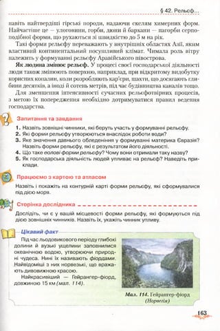 § 42. Рельєф...
навіть найтвердіші гірські породи, надаючи скелям химерних форм.
Найчастіше це —улоговини, горби, дюни й бархани —пагорби серпо­
подібної форми, що рухаються зі швидкістю до 5 м на рік.
Такі форми рельєфу переважають у внутрішніх областях Азії, яким
властивий континентальний посушливий клімат. Чимала роль вітру
належить у формуванні рельєфу Аравійського півострова.
Як людина змінює рельєф. У процесі своєї господарської діяльності
люди також змінюють поверхню, наприклад, при відкритому видобутку
корисних копалин, коли розробляють кар’єри, шахти, що досягають гли­
бини десятків, а іноді й сотень метрів, під час будівництва каналів тощо.
Для зменшення інтенсивності сучасних рельєфотвірних процесів,
з метою їх попередження необхідно дотримуватися правил ведення
господарства.
Запитання та завдання
1. Назвіть зовнішні чинники, які беруть участь у формуванні рельєфу.
2. Які форми рельєфу утворюються внаслідок роботи води?
3. Яке значення давнього обледеніння у формуванні материка Євразія?
Назвіть форми рельєфу, які є результатом його діяльності.
4. Що таке еолові форми рельєфу? Чому вони отримали таку назву?
5. Як господарська діяльність людей упливає на рельєф? Наведіть при-
Назвіть і покажіть на контурній карті форми рельєфу, які сформувалися
під дією моря.
Дослідіть, чи є у вашій місцевості форми рельєфу, які формуються під
дією зовнішніх чинників. Назвіть їх, укажіть чинник упливу.
клади.
Працюєш} з картою та атласом
Сторінка дослідника
Під час льодовикового періоду глибокі
долини й вузькі ущелини заповнилися
океанічною водою, утворюючи природ­
ні чудеса. Нині їх називають фіордами.
Найвідоміші з них норвезькі, що вража­
ють дивовижною красою.
Найкрасивіший — Гейрангер-фіорд,
довжиною 15 км (мал. 114).
Мал. 114. Гейрангер-фіорд
(Норвегія)
163
 