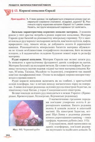 РОЗДІЛ IV. МАТЕРИКИ ПІВНІЧНОЇПІВКУЛІ
§ 43. Корисні копалини Євразії
Пригадайте: 1. У яких умовах і як відбувається утворення різних груп мі­
неральної сировини (паливної, осадової, рудної)? 2. Роз­
гляньте карту корисних копалин Євразії та її умовні знаки.
Назвіть, які групи мінеральної сировини тут залягають.
Загальна характеристика корисних копалин материка. З кожним
роком у світі зростає потреба в різних корисних копалинах. Материк
Євразія дуже багатий на різноманітну мінеральну сировину. Тут є знач­
ні поклади руд чорних і кольорових металів, кам’яного вугілля, нафти,
природного газу, чимало місць, де добувають золото й дорогоцінне
каміння. Різноманітність мінеральних багатств материка обумовле­
на не тільки особливостями географічного положення, його великою
площею, а й надзвичайно складною будовою земної кори та рельєфу
материка.
Рудні корисні копалини. Материк Євразія має великі запаси руд.
їх виявлено в кристалічному фундаменті давніх платформ на щитах.
Материк багатий і на кольорові метали. Це олово та вольфрам. їх родо­
вища тягнуться смугою вздовж східної частини материка (південь Ки­
таю, М’янма, Таїланд, Малайзія та Індонезія), утворюючи так званий
олов’яно-вольфрамовий пояс. Олово та вольфрам широко використову­
ються в промисловості.
Рудні корисні копалини залягають як на глибині, у кристалічній
основі платформ, так і в місцях виходу магматичних порід на поверх­
ню. З ними пов’язані родовища залізних руд на півострові Індостан, на
північному сході Китаю, у горах Скандинавського півострова.
Великі поклади залізних руд знаходяться в межах України (Криво­
різьке, Кременчуцьке, Білозерське, Керчинське родовища).
З магматичними гірськими порода­
ми пов’язане утворення золота й до­
рогоцінного каміння. Багато родовищ
золота й алмазів залягає в азіатській
частині. На півострові Індостан, ост­
рові Шрі-Ланка є родовища різнома­
нітного дорогоцінного камінну —синіх
сапфірів, червоних рубінів (мал. 115).
З вулканізмом, який проявлявся на
давніх платформах, пов’язані родови-
Мал. 115. Червоний рубін ща якутських та індійських алмазів. їх
 