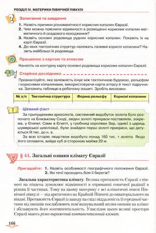 РОЗДІЛ IV. МАТЕРИКИ ПІВНІЧНОЇ ПІВКУЛІ
Запитання та завдання
1. Назвіть причини різноманітності корисних копалин Євразії.
2. Чим можна пояснити відмінності в розміщенні корисних копалин маг­
матичного й осадового походження?
3. Назвіть основні родовища рудних корисних копалин. Покажіть їх на
карті Євразії.
4. До яких тектонічних структур належать паливні корисні копалини? На­
звіть найбільші їх родовища.
Працюємо з картою та атласом
Нанесіть на контурну карту основні родовища корисних копалин Євразії.
Сторінка дослідника ~ . ________ - ________ _,__
Проаналізуйте, яка залежність існує між тектонічною будовою, рельєфом
і корисними копалинами, використовуючи карти атласу й текст підручни­
ка. Заповніть таблицю в робочому зошиті. Зробіть висновки.
№ з/п Тектонічна структура Форма рельєфу Корисні копалини
Г11 Цікавий факт— — -.......■....... .— ———----- — ^——— _ _ _ _ _
За припущенням археологів, системний видобуток золота було роз­
почато на Близькому Сході, звідки золоті прикраси поставляли, зокре­
ма, у Єгипет. Саме в Єгипті, у гробниці королеви Зер, однієї з цариць
шумерської цивілізації, були знайдені перші золоті прикраси, що дату­
ються III тис. до н. е.
За всю історію людством видобуто понад 160 тис. т золота. Якщо
L його сплавити, вийде куб зі стороною майже 20 м.
§ 44. Загальні ознаки клімату Євразії
Пригадайте: 1. Назвіть особливості географічного положення Євразії.
2. Які течії проходять біля її берегів?
Загальна характеристика клімату. Велика протяжність Євразії з пів­
ночі на південь зумовлює відмінності в отриманні сонячної радіації в
різних її частинах. Тому на цьому материку є всі кліматичні пояси Пів­
нічної півкулі —від арктичного на Крайній Півночі до екваторіального на
півдні. Протяжність Євразії із заходу на схід і віддаленість її середньої час­
тини від океанів послаблюють пом’якшувальний вплив океанів на клімат
і збільшують його континентальність. Унаслідок цього великі простори
Євразії мають різко виражений континентальний клімат.
166
 