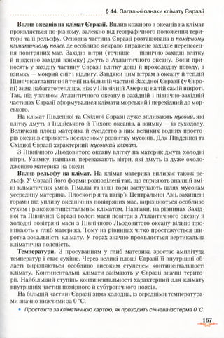 § 44. Загальні ознаки клімату Євразії
Вплив океанів на клімат Євразії. Вплив кожного з океанів на клімат
проявляється по-різному, залежно від географічного положення тери­
торії та її рельєфу. Основна частина Євразії розташована в помірному
кліматичному поясі, де особливо яскраво виражене західне перенесен­
ня повітряних мас. Західні вітри (точніше — північно-західні влітку
й південно-західні взимку) дмуть з Атлантичного океану. Вони при­
носять у західну частину Євразії влітку дощі й прохолодну погоду, а
взимку —мокрий сніг і відлигу. Завдяки цим вітрам з океану й теплій
Північноатлантичній течії на більшій частині Західної Євразії (у Євро­
пі) зима набагато тепліша, ніж у Північній Америці на тій самій широті.
Так, під упливом Атлантичного океану в західній і північно-західній
частинах Євразії сформувалися клімати морський і перехідний до мор­
ського.
На клімат Південної та Східної Євразії дуже впливають мусони, які
влітку дмуть з Індійського й Тихого океанів, а взимку —із суходолу.
Величезні площі материка й сусідство з ним великих водних просто­
рів океанів сприяють посиленому розвитку мусонів. Для Південної та
Східної Євразії характерний мусонний клімат.
З Північного Льодовитого океану влітку на материк дмуть холодні
вітри. Узимку, навпаки, переважають вітри, які дмуть із дуже охоло­
дженого материка на океан.
Вплив рельєфу на клімат. На клімат материка впливає також ре­
льєф. У Євразії його форми розподілені так, що сприяють значній змі­
ні кліматичних умов. Гімалаї та інші гори заступають шлях мусонам
усередину материка. Плоскогір’я та нагір’я Центральної Азії, захищені
горами від упливу океанічних повітряних мас, вирізняються особливо
сухим і різкоконтинентальним кліматом. Навпаки, на рівнинах Захід­
ної та Північної Євразії вологі маси повітря з Атлантичного океану й
холодні повітряні маси з Північного Льодовитого океану вільно про­
никають у глиб материка. Тому на рівнинах чітко простежується ши­
ротна зональність клімату. У горах значно проявляється вертикальна
кліматична поясність.
Температури. З просуванням у глиб материка зростає амплітуда
температур і стає сухіше. Через великі площі Євразії її внутрішні об­
ласті вирізняються особливо високим ступенем континентальності
клімату. Континентальні клімати займають у Євразії значні терито­
рії. Найбільший ступінь континентальності характерний для клімату
внутрішніх частин помірного й субтропічного поясів.
На більшій частині Євразії зима холодна, із середніми температура­
ми значно нижчими за 0 °С.
• Простежте за кліматичною картою, як проходить січнева ізотерма 0 °С.
 