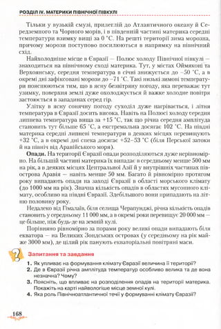 РОЗДІЛ IV. МАТЕРИКИ ПІВНІЧНОЇ ПІВКУЛІ
Тільки у вузькій смузі, прилеглій до Атлантичного океану й Се­
редземного та Чорного морів, і в південній частині материка середні
температури взимку вищі за 0 °С. На решті території зима морозна,
причому морози поступово посилюються в напрямку на північний
схід.
Найхолодніше місце в Євразії —Полюс холоду Північної півкулі —
знаходиться на північному сході материка. Тут, у містах Оймяконі та
Верхоянську, середня температура в січні знижується до -50 °С, а в
окремі дні зафіксовані морози до -71 °С. Такі низькі зимові температу­
ри пояснюються тим, що в ясну безвітряну погоду, яка переважає тут
узимку, поверхня землі дуже охолоджується й важке холодне повітря
застоюється в западинах серед гір.
Улітку в ясну сонячну погоду суходіл дуже нагрівається, і літня
температура в Євразії досить висока. Навіть на Полюсі холоду середня
липнева температура вища за +15 °С, так що річна середня амплітуда
становить тут більше 65 °С, а екстремальна досягає 102 °С. На півдні
материка середні липневі температури в деяких місцях перевищують
+32 °С, а в окремі дні спека досягає +52-53 °С (біля Перської затоки
й на північ від Аравійського моря).
Опади. На території Євразії опади розподіляються дуже нерівномір­
но. На більшій частині материка їх випадає в середньому менше 500 мм
на рік, а в деяких місцях Центральної Азії й у внутрішніх частинах пів­
острова Аравія —навіть менше 50 мм. Багато й рівномірно протягом
року випадають опади на заході Євразії в області морського клімату
(до 1000 мм на рік). Значна кількість опадів в областях мусонного клі­
мату, особливо на півдні Євразії. Здебільшого вони припадають на літ­
ню половину року.
Недалеко від Гімалаїв, біля селища Черапунджі, річна кількість опадів
становить у середньому 11 000 мм, а в окремі роки перевищує 20 000 мм —
це більше, ніж будь-де на земній кулі.
Порівняно рівномірно за порами року великі опади випадають біля
екватора —на Великих Зондських островах (у середньому на рік май­
же 3000 мм), де цілий рік панують екваторіальні повітряні маси.
Запитання та завдання
1. Як упливає на формування клімату Євразії величина її території?
2. Де в Євразії річна амплітуда температур особливо велика та де вона
незначна? Чому?
3. Поясніть, що впливає на розподілення опадів на території материка.
Покажіть на карті найвологіше місце земної кулі.
4. Яка роль Північноатлантичної течії у формуванні клімату Євразії?
 