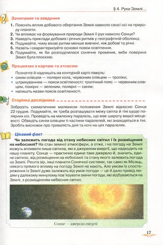 § 4. Рухи Землі.
Запитання та завдання
1. Поясніть вплив добового обертання Землі навколо своєї осі на приро­
ду планети.
2. Чи впливає на формування природи Землі її рух навколо Сонця?
3. Наведіть приклади добових і річних ритмів у географічній оболонці.
4. Подумайте, чому вікові ритми менше вивчені, ніж добові та річні.
5. Назвіть і охарактеризуйте основні пояси освітлення.
6. Подумайте, як би розподілилося сонячне проміння, якби поверхня
Землі була плоскою.
Позначте й надпишіть на контурній карті півкуль:
• синім олівцем — полярні кола, червоним олівцем — тропіки;
• штрихуванням — пояси освітленості: тропічний пояс — червоним олів­
цем, помірні — зеленим, полярні — синім;
• напишіть назви поясів освітленості.
Зобразіть схематичним малюнком положення Землі відносно Сонця
22 грудня. Подумайте, як треба розташувати межу світла й тіні щодо по­
лярних кіл. Проведіть на малюнку паралель, що має широту вашої місце­
вості. Обведіть синім олівцем ті частини паралелей, які знаходяться в тіні.
Зробіть висновок про тривалість дня та ночі на цих паралелях.
Чи залежить погода від стану небесних світил і їх розміщення
на небосхилі? На стан земної атмосфери, а отже, і на погоду на Землі
можуть впливати лише світила, які є джерелом енергії, що надходить на
нашу планету. Сонце — практично єдине таке джерело й, значить, єди­
не світило, від розміщення на небосхилі та стану якого залежить погода
на Землі. Решта зір, інші планети Сонячної системи, так само як Місяць,
ніякого прямого впливу на погоду Землі не мають. Але умови їх спосте­
реження із Землі дуже залежать від умов погоди — це й дало привід лю­
дям у далекому минулому пов’язувати зміни погоди, які відбуваються на
Землі, з розміщенням небесних світил.
Працюємо з картою та атласом
Цікавий факт
Сонце —джерело енергії
 