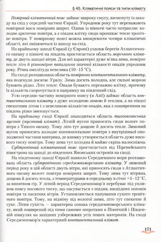 § 45. Кліматичні пояси та типи клімату
Помірний кліматичний пояс займає широку смугу, витягнуту із захо­
ду на схід у середній частині Євразії. Упродовж року тут переважають
повітряні маси помірних широт. Однак із півночі часто потрапляє хо­
лодне арктичне повітря, а з півдня влітку сюди проникає тепле тропіч­
не повітря. У помірному поясі можна виокремити чотири кліматичні
області, які змінюються із заходу на схід.
На крайньому заході Євразії (у Європі) уздовж берегів Атлантично­
го океану з півночі на південь простягається область морського кліма­
ту, де дмуть західні вітри. Для неї характерні дуже м’яка зима, помірне
тепле літо й рівномірне випадання значної кількості опадів упродовж
року. Річна амплітуда невелика (10-15 °С).
На сході розташована область помірного континентального клімату,
яка подекуди досягає Уралу. Зима досить холодна, але сильні морози
бувають рідко. Літо тепле. Опади бувають переважно влітку, причому
їх кількість скорочується в напрямку на південний схід.
Усю середню частину помірного поясу (в Азії) займає область кон­
тинентального клімату з дуже холодною зимою й теплим, а на півдні
спекотним літом і з невеликою кількістю опадів, яка з поширенням на
південь різко зменшується.
На крайньому сході Євразії знаходиться область тихоокеанських
мусонів (мусонний клімат). Літній мусон приносить сюди вологе по­
вітря з Тихого океану. Тому літо тут дощове й досить тепле. Зимовий
мусон приносить холодне континентальне повітря з внутрішньої охо­
лодженої частини материка, де взимку утворюється область дуже висо­
кого тиску повітря. Тому зима тут холодна й майже скрізь малосніжна.
Субтропічний кліматичний пояс простягається від Піренейського
півострова на заході до південних Японських островів на сході.
На південному заході Євразії навколо Середземного моря розташо­
вана область субтропічного середземноморського клімату. У зимовий
період року в цій області дмуть вітри, які приносять сюди з Атлантич­
ного океану вологе повітря помірних широт. Тому зима тут вітряна,
дощова й досить тепла, з температурами в середньому в січні +4-12 °С,
за винятком гір. У літній період Середземномор’я перебуває під упли-
вом поясу високого тиску, що насувається з півдня, низхідних потоків
повітря та пасатних вітрів. Установлюється панування сухого тропіч­
ного повітря. Тому, на відміну від вологої зими, літо тут спекотне й
сухе. Літня сухість —характерна ознака середземноморського кліма­
ту, який поширений під тими самими широтами в Північній і Півден­
ній півкулях на західних узбережжях усіх інших материків. На сході
Середземномор’я характерний континентальний клімат.
 