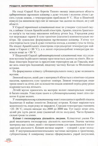 На сході Євразії біля берегів Тихого океану знаходиться область
субтропічного мусонного клімату з дуже теплим і вологим літом і до­
сить сухою зимою, з температурою приблизно 0 °С. Ніде в Північній
півкулі (за винятком гір) сніг не випадає так далеко на півдні, як у цій
області.
У Євразії тропічний кліматичний пояс не утворює суцільної сму­
ги, а займає тільки Аравійський півострів, Аравію, південь Ірансько­
го нагір’я та частину низовини поблизу річки Інд. Упродовж року
тут переважає гаряче й сухе тропічне (пасатне) континентальне по­
вітря. Це зумовлює формування пустельного клімату. Улітку тут
спостерігається суха й дуже спекотна погода, а взимку суха та тепла.
На півдні Аравійського півострова середньорічні температури най­
вищі в Європі (+30 °С), а в липні середньодобові температури по­
всюди вищі за +30 °С.
У Південній Євразії субекваторіальний кліматичний пояс під упли-
вом мусонів Індійського океану простягається далеко на північ. Він за­
ймає півострів Індостан із прилеглою територією аж до Гімалаїв, май­
же весь півострів Індокитай, південну частину Китаю та Філіппінські
острови.
На формування клімату субекваторіального поясу дуже впливають
мусони.
Зимовий мусон, який дме з материка й збігається з північно-східним
пасатом, приносить сухе тропічне повітря. Зимові температури лише
трохи нижчі за літні, але за кількістю опадів зимовий період року різко
відрізняється від літнього.
Літній мусон приносить на материк вологе екваторіальне повітря
й багато опадів. Унаслідок цього в субекваторіальному поясі літо спе-
котне й дуже вологе.
У екваторіальному кліматичному поясі знаходиться крайній південь
Індокитаю й майже повністю Зондські острови. Клімат вирізняється
монотонністю, пори року не виражені. Середня температура становить
+25-28 °С, опадів випадає від 2000 до 3000 мм. Тут панує вічне літо,
цілий рік ідуть рясні дощі (зазвичай після полудня). Часто бувають
сильні грози та зливи.
Клімат і господарська діяльність людини. Кліматичні умови Єв­
разії визначають господарську діяльність населення. Значна частина
материка має клімат, який є несприятливим для проживання й госпо­
дарської діяльності. Клімат високих широт —суворий і дуже холод­
ний. У внутрішньоконтинентальних частинах материка в тропічному,
субтропічному й помірному поясах сформувались украй посушливі,
РОЗДІЛ IV. МАТЕРИКИ ПІВНІЧНОЇ ПІВКУЛІ
 