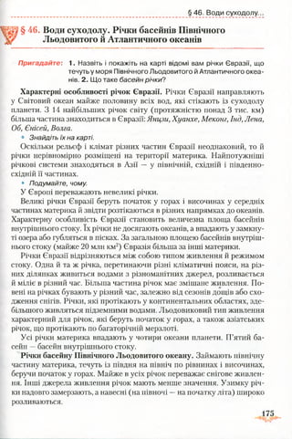 § 46. Води суходолу...
§ 46. Води суходолу. Річки басейнів Північного
Льодовитого й Атлантичного океанів
Пригадайте: 1. Назвіть і покажіть на карті відомі вам річки Євразії, що
Характерні особливості річок Євразії. Річки Євразії направляють
у Світовий океан майже половину всіх вод, які стікають із суходолу
планети. З 14 найбільших річок світу (протяжністю понад 3 тис. км)
більша частина знаходиться в Євразії: Янцзи, Хуанхе, Меконг, Інд, Лена,
Об, Єнісей, Волга.
• Знайдіть їх на карті.
Оскільки рельєф і клімат різних частин Євразії неоднаковий, то й
річки нерівномірно розміщені на території материка. Найпотужніші
річкові системи знаходяться в Азії — у північній, східній і південно-
східній її частинах.
• Подумайте, чому.
У Європі переважають невеликі річки.
Великі річки Євразії беруть початок у горах і височинах у середніх
частинах материка й звідти розтікаються в різних напрямках до океанів.
Характерну особливість Євразії становить величезна площа басейнів
внутрішнього стоку. їх річки не досягають океанів, а впадають у замкну­
ті озера або губляться в пісках. За загальною площею басейнів внутріш­
нього стоку (майже 20 млн км2) Євразія більша за інші материки.
Річки Євразії відрізняються між собою типом живлення й режимом
стоку. Одна й та ж річка, перетинаючи різні кліматичні пояси, на різ­
них ділянках живиться водами з різноманітних джерел, розливається
й міліє в різний час. Більша частина річок має змішане живлення. По­
вені на річках бувають у різний час, залежно від сезонів дощів або схо­
дження снігів. Річки, які протікають у континентальних областях, зде­
більшого живляться підземними водами. Льодовиковий тип живлення
характерний для річок, які беруть початок у горах, а також азіатських
річок, що протікають по багаторічній мерзлоті.
Усі річки материка впадають у чотири океани планети. П’ятий ба­
сейн —басейн внутрішнього стоку.
Річки басейну Північного Льодовитого океану. Займають північну
частину материка, течуть із півдня на північ по рівнинах і височинах,
беручи початок у горах. Майже в усіх річок переважає снігове живлен­
ня. Інші джерела живлення річок мають менше значення. Узимку річ­
ки надовго замерзають, а навесні (на півночі —на початку літа) широко
розливаються.
течуть у моря Північного Льодовитого й Атлантичного океа­
нів. 2. Що таке басейн річки?
 