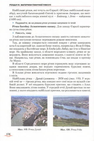 Найбільші річки, які течуть по Євразії: Об (має найбільший водо­
збір), могутній багатоводний Єнісей із притокою Ангарою, що виті­
кає з найглибшого озера земної кулі —Байкалу, і Лена —найдовша
(4400 км).
• Подумайте, як на режим річок упливає напрямок їх течій.
Річки басейну Атлантичного океану. Для заходу Євразії характер­
на густа сітка річок.
• Поясніть, чому.
З наближенням до Атлантичного океану замість снігового живлен­
ня річок поступово починає переважати дощове живлення.
Там, де взимку утворюється сніговий покрив і річки замерзають
хоча б на короткий час, навесні буває повінь, наприклад у Вісли й Одри,
які впадають у Балтійське море, й Ельби (або Лаби), що тече в Північне
море. На крайньому заході, в області морського клімату, річки не за­
мерзають. Вони живляться дощовими водами, і навесні повені не бу­
ває. Наприклад, такі річки, як повноводна Сена, що впадає в протоку
Ла-Манш.
В області Середземного моря річки отримують воду переважно за­
вдяки зимовим дощам, які нерідко спричиняють бурхливі повені,
а спекотним сухим літом багато річок пересихає.
В Альпах річки живляться переважно водами гірських льодовиків
і снігів.
Найбільша річка —Дунай (довжина —2850 км) (мал. 119). У верх­
ній течії це —гірська річка, яка швидко несе свої води по вузькій гли­
бокій долині. У неї впадають бурхливі притоки, що стікають з Альп.
Вони викликають літню повінь. У середній течії Дунай протікає по ни­
зовині, у нього впадають найбільші притоки, що розливаються навесні.
РОЗДІЛ IV. МАТЕРИКИ ПІВНІЧНОЇ ПІВКУЛІ
Мал. 119. Річка Дунай
176
Мал. 120. Річка Рейн
 