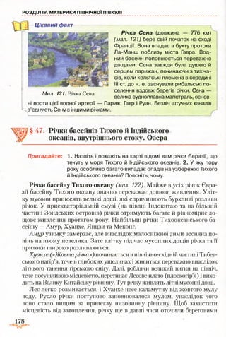 РОЗДІЛ IV. МАТЕРИКИ ПІВНІЧНОЇ ПІВКУЛІ
Цікавий факт
Річка Сена (довжина — 776 км)
(мал. 121) бере свій початок на сході
Франції. Вона впадає в бухту протоки
Ла-Манш поблизу міста Гавра. Вод­
ний басейн поповнюється переважно
дощами. Сена завжди була душею й
серцем парижан, починаючи з тих ча­
сів, коли кельтські племена в середині
III ст. до н. е. заснували рибальські по­
селення вздовж берегів річки. Сена —
велика судноплавна магістраль, основ­
ні порти цієї водної артерії — Париж, Гавр і Руан. Безліч штучних каналів
з’єднують Сену з іншими річками.
L
Мал. і21. Річка Сена
§ 47. Річки басейнів Тихого й Індійського
океанів, внутрішнього стоку. Озера
Пригадайте: 1. Назвіть і .покажіть на карті відомі вам річки Євразії, що
течуть у моря Тихого й Індійського океанів. 2. У яку пору
року особливо багато випадає опадів на узбережжі Тихого
й Індійського океанів? Поясніть, чому.
Річки басейну Тихого океану (мал. 122). Майже в усіх річок Євра­
зії басейну Тихого океану значно переважає дощове живлення. Уліт­
ку мусони приносять великі дощі, які спричиняють бурхливі розливи
річок. У приекваторіальній смузі (на півдні Індокитаю та на більшій
частині Зондських островів) річки отримують багате й рівномірне до­
щове живлення протягом року. Найбільші річки Тихоокеанського ба­
сейну —Амур, Хуанхе, Янцзи та Меконг.
Амур узимку замерзає, але внаслідок малосніжної зими весняна по­
вінь на ньому невелика. Зате влітку під час мусонних дощів річка та її
притоки широко розливаються.
Хуанхе («Жовтарічка») починається в північно-східній частині Тибет­
ського нагір’я, тече в глибоких ущелинах і живиться переважно внаслідок
літнього танення гірського снігу. Далі, роблячи великий вигин на північ,
тече посушливою місцевістю, перетинає Лесове плато (плоскогір’я) і вихо­
дить на Велику Китайську рівнину. Тут річку живлять літні мусонні дощі.
Лес легко розмивається, і Хуанхе несе каламутну від жовтого мулу
воду. Русло річки поступово заповнювалося мулом, унаслідок чого
воно стало вищим за прилеглу низовинну рівнину. Щоб захистити
місцевість від затоплення, річку ще в давні часи оточили береговими
 