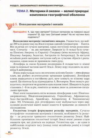 РОЗДІЛ І. ЗАКОНОМІРНОСТІ ФОРМУВАННЯ ПРИРОДИ.
ТЕМА 2. Материки й океани — великі природні
комплекси географічної оболонки
§ 5. Походження материків і океанів
Пригадайте: 1. Що таке материк? Скільки материків на поверхні нашої
планети? 2. Що таке Світовий океан? На які частини його
поділяють?
Походження материків і океанічних западин. Уважається, що май­
же 200 млн років тому на Землі існував єдиний суперматерик —Пангея.
Він уключав усі сучасні материки, однак поступово почав розколюва­
тися. Спочатку — на два материки: Лавразію (у її складі була сучас­
на Північна Америка та Євразія) і Гондвану (вона включала Африку,
Південну Америку, Індостан, Австралію та Антарктиду). За наступні
мільйони років материки поступово набули сучасних обрисів і розта­
шування, однак вони не припинили свого руху.
Літосфера за своєю будовою неоднорідна й складається із земної
кори та верхньої частини мантії Землі. Земну кору поділяють на океа­
нічну й материкову.
Земна кора складається з величезних цілісних блоків —літосферних
плит, які розбиті велетенськими тріщинами (рифтами). Літосферні
плити знаходяться в постійному русі, наче пливуть по м’якому шару
мантії. Ця гіпотеза була підтверджена А. Вегенером. Вони можуть роз­
ходитися, сходитися чи рухатися одна вздовж іншої. Швидкість їх руху
становить 1-6 см за рік, помітити це можна лише за допомогою спеціа­
льних приладів.
Нині вчені визначають вісім великих літосферних плит: Північно­
американську, Південноамериканську, Євразійську, Африканську,
Індо-Австралійську, Аравійську, Антарктичну й Тихоокеанську
(мал. 10). Очевидно, рух літосферних плит відбувається через цир­
куляцію розпеченої мантії нашої планети й триватиме до повного її
охолодження.
Геологічна історія формування рельєфу материків. Сучасне
географічне положення материків і океанів, особливості їх рельє­
фу — це результат тривалого геологічного розвитку Землі. Най­
більшим проміжком геологічної історії Землі вчені умовно стали
вважати ери, які діляться на періоди. Геологічна ера —це один із
найбільших відрізків часу (понад сотні мільйонів років) в історії
розвитку Землі.
18
 
