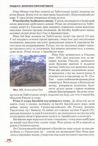 Річка Меконг теж бере початок на Тибетському нагір’ї, недалеко від
річки Янцзи. Потім тече по півострову Індокитай у Південнокитайське
море. У гирлі річки утворилася велика дельта.
Річки басейну Індійського океану. У річок, які впадають в Індійський
океан, живлення здебільшого дощове. Річки, що починаються на Тибет­
ському нагір’ї й у Гімалаях, крім дощового, отримують також живлення
внаслідок танення гірських льодовиків. До басейну Індійського океану
належать великі річки Інд і Ганг із Брахмапутрою.
Річка Інд бере початок на Тибетському нагір’ї (на висоті 5,3 км).
У неї впадають основні гірські притоки, і вона тече далі посушливою
низовиною, живлячи численні зрошувальні канали й утрачаючи ба­
гато води на випаровування. Улітку, під час мусонних дощів і танен­
ня гірського снігу та льодовиків, Інд широко розливається, а взимку
дуже міліє. Річка впадає в Аравійське море.
Річка Ганг починається в Гімалаях
~(мал. 124). Далі повільно тече по ни­
зовині вздовж Гімалаїв, приймаючи
деякі бурхливі притоки й віддаючи
частину своїх вод для зрошення полів.
Річка має змішане льодовиково-дощо­
ве живлення, і під час повені рівень її
піднімається в середньому на 10-12 м.
Ганг —одна з найповноводніших річок
земної кулі. Вона впадає в Бенгальську
затоку, утворюючи величезну боло­
тисту дельту разом з іншою великою
річкою Брахмапутрою. Ця річка почи­
нається на Тибетському нагір’ї, недалеко від Інду, але тече в інший бік,
обходячи Гімалаї зі сходу.
Річки й озера басейнів внутрішнього стоку. До областей, що не
мають стоку в океани, належать: а) басейн Каспійського моря, який
займає значну частину Східноєвропейської, або Руської, рівнини,
Уральських гір і Кавказу; б) майже вся середня частина Євразії (Ту-
ранська низовина та гори й плоскогір’я, що знаходяться на схід від неї);
в) внутрішні області Іранського нагір’я та Аравійського плоскогір’я.
Каспійське море втратило зв’язок з океанами, і тепер воно найбільше
на земній кулі безстічне солоне озеро. Його рівень на 28 м нижчий за
рівень Світового океану.
По Східноєвропейській рівнині в Каспійське море впадає велика річ­
ка Волга, а з Уральських гір —довгий, але маловодний Урал. Вони жив­
ляться переважно водою, утвореною внаслідок весняного танення снігу.
РОЗДІЛ IV. МАТЕРИКИ ПІВНІЧНОЇ ПІВКУЛІ
Мал. 124. Дельта річки Ганг
180
 